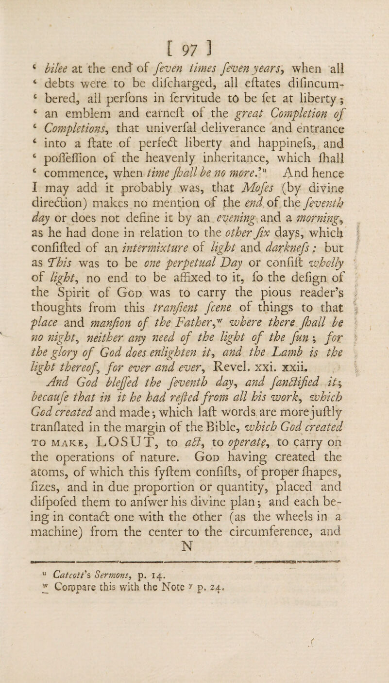 4 bike at the end of [even limes [even years, when all 4 debts were to be difcharged, all eftates difincum- c bered, ail perfons in fervitude to be fet at liberty; 6 an emblem and earned: of the great Completion of 4 Completions, that univerfal deliverance and entrance 4 into a date of perfedl liberty and happinefs, and 4 podeffion of the heavenly inheritance, which diall 4 commence, when time Jhall be no more? And hence I may add it probably was, that Mofes (by divine direction) makes no mention of the end of the feventh day or does not define it by an evening and a morning, as he had done in relation to the other fix days, which confifled of an intermixture of light and darknefs: but as ’This was to be one perpetual Day or confift wholly of light, no end to be affixed to it, fo the defign of the Spirit of God was to carry the pious reader’s thoughts from this tranjient fcene of things to that place and manfiion of the Father,w where there Jhall be no night, neither any need of the light of the fun ; for the glory of God does enlighten it, and the Lamb is the light thereof, for ever and ever, Revel, xxi. xxii. And God blejfed the feventh day, and fanblified it\ becaufe that in it he had refted from all his work, which God created and made; which lad: words are morejuflly trandated in the margin of the Bible, which God created to make, LOSUT, to abl, to operate, to carry on the operations of nature. God having created the atoms, of which this fyftem condfts, of proper drapes, dzes, and in due proportion or quantity, placed and difpofed them to anfwer his divine plan; and each be¬ ing in contadf one with the other (as the wheels in a machine) from the center to the circumference, and N u Catcotb s Sermons, p. 14. y Compare this with the Note ? p. 24.