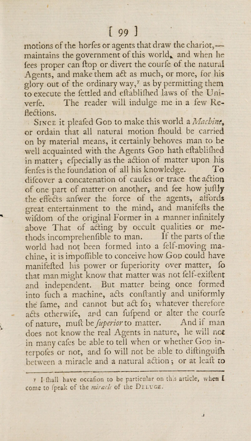 motions of the horfes or agents that draw the chariot,— maintains the government of this world* and when he fees proper can ftop or divert the courfe of the natural Agents, and make them abb as much, or more, for his glory out of the ordinary way,7 as by permitting them to execute the fettled and eftablifhed laws of the Uni- verfe. The reader will indulge me in a few Re¬ flections. Since it pleafed God to make this world a Machine^ or ordain that all natural motion fhould be carried on by material means, it certainly behoves man to be well acquainted with the Agents God hath eftablifhed in matter •, efpecially as the action of matter upon his fenfes is the foundation of all his knowledge. To difeover a concatenation of caufes or trace the abbion of one part of matter on another, and fee how juftly the edebts anfwer the force of the agents, affords great entertainment to the mind, and manifefbs the wifdom of the original Former in a manner infinitely above That of abting by occult qualities or me¬ thods incomprehenfible to man. If the parts of the world had not been formed into a felf-moving ma¬ chine, it is impoffible to conceive how God could have manifefted his power or fuperiority over matter, fo that man might know that matter was not felf-exiftent and independent. But matter being once formed into Rich a machine, abls conftantly and uniformly the fame, and cannot but abb fo* whatever therefore abbs otherwife, and can fulpend or alter the courfe of nature, muff be fuperiorto matter. And if man does not know the real Agents in nature, he will not in many cafes be able to tell when or whether God in- terpofes or not, and fo will not be able to diftinguilh between a miracle and a natural abhon *, or at leait to y I-{hall have occafion to be particular on this article, when I come to fpeak of the miracle of the Deluge.