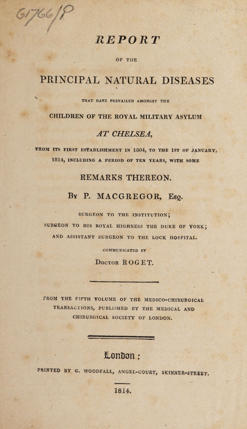 REPORT 6//&S fP / OF THE n PRINCIPAL NATURAL DISEASES \ \ THAT HAVE PREVAILED AMONGST THE CHILDREN OF THE ROYAL MILITARY ASYLUM AT CHELSEA, FROM ITS FIRST ESTABLISHMENT IN 1804, TO THE 1ST OF JANUARY, 1814, INCLUDING A PERIOD OF TEN YEARS, WITH SOME REMARKS THEREON. By P. MACGREGOR, Esg. SURGEON TO THE INSTITUTION; SURGEON TO HIS ROYAL HIGHNESS THE DUKE OF YORK; AND ASSISTANT SURGEON TO THE LOCK HOSPITAL, COMMUNICATED BY Doctor ROGET. FROM THE FIFTH VOLUME OF THE MEDICO-CHIRURGICAL TRANSACTIONS, PUBLISHED BY THE MEDICAL AND CHIRURGICAL SOCIETY OF LONDON. London; PRINTED BY G, WOODFALL, ANGEL-COURT, SKINNER-STREET. 1814