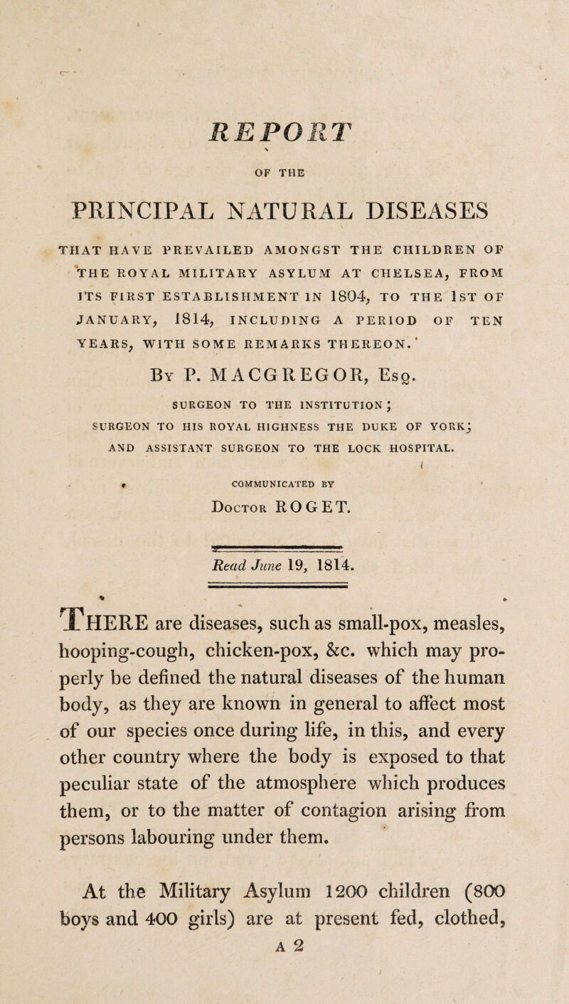 c“*-' - REPORT \ OF THE PRINCIPAL NATURAL DISEASES THAT HAVE PREVAILED AMONGST THE CHILDREN OF THE ROYAL MILITARY ASYLUM AT CHELSEA, FROM ITS FIRST ESTABLISHMENT IN 1804, TO THE 1ST OF JANUARY, 1814, INCLUDING A PERIOD OF TEN YEARS, WITH SOME REMARKS THEREON.’ By P. MACGREGOR, Eso. f SURGEON TO THE INSTITUTION \ SURGEON TO HIS ROYAL HIGHNESS THE DUKE OF YORK; AND ASSISTANT SURGEON TO THE LOCK HOSPITAL. < COMMUNICATED BY Doctor ROGET. Read, June 19, 1814. There are diseases, such as small-pox, measles, hooping-cough, chicken-pox, &c. which may pro¬ perly be defined the natural diseases of the human body, as they are known in general to affect most of our species once during life, in this, and every other country where the body is exposed to that peculiar state of the atmosphere which produces them, or to the matter of contagion arising from persons labouring under them. At the Military Asylum 1200 children (800 boys and 400 girls) are at present fed, clothed, a 2 /
