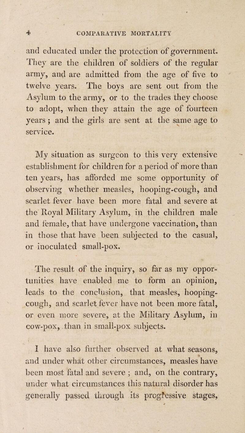 \ and educated under the protection of government. They are the children of soldiers of the regular army, and are admitted from the age of five to twelve years. The boys are sent out from tiie Asylum to the army, or to the trades they choose to adopt, when they attain the age of fourteen years ; and the girls are sent at the same age to service. My situation as surgeon to this very extensive establishment for children for a period of more than ten years, has afforded me some opportunity of observing whether measles, hooping-cough, and scarlet fever have been more fatal and severe at the Royal Military Asylum, in the children male and female, that have undergone vaccination, than in those that have been subjected to the casual, or inoculated small-pox. The result of the inquiry, so far as my oppor¬ tunities have enabled me to form an opinion, leads to the conclusion, that measles, hooping- cough, and scarlet fever have not been more fatal, or even more severe, at the Military Asylum, in cow-pox, . than in small-pox subjects. * I have also further observed at what seasons, and under what other circumstances, measles have been most fatal and severe ; and, on the contrary, under what circumstances this natural disorder has generally passed through its progressive stages,