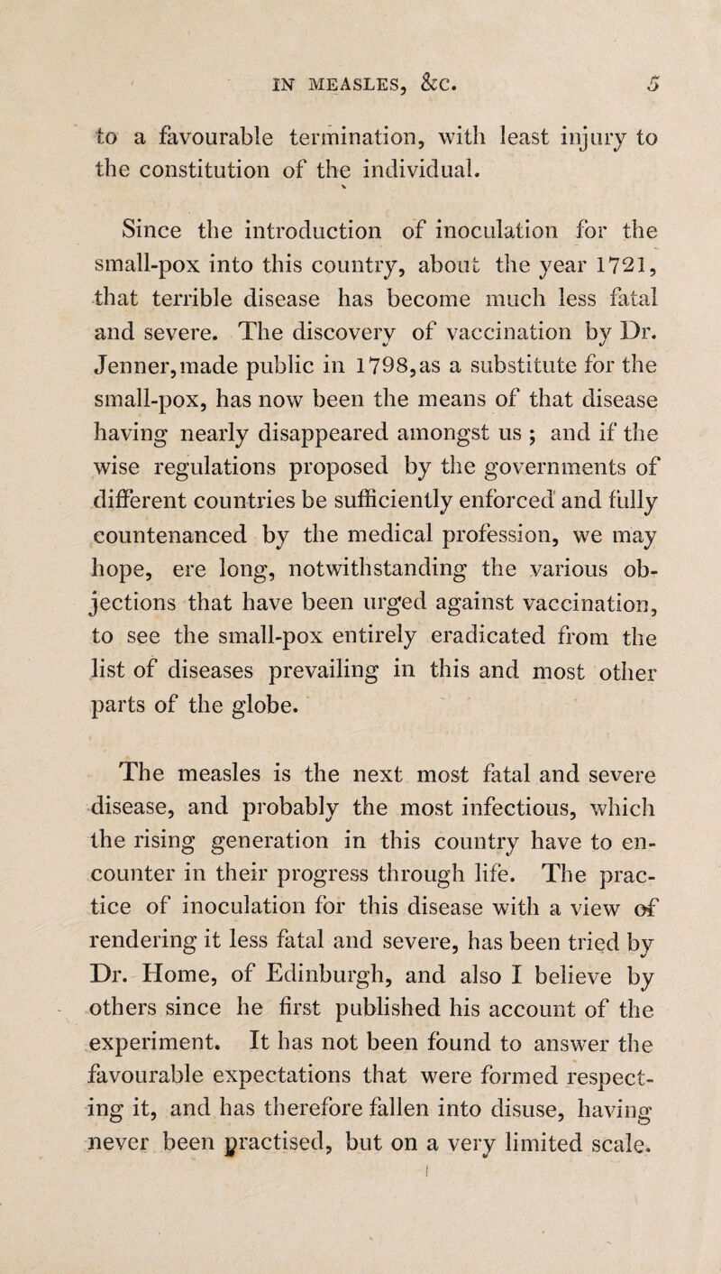 to a favourable termination, with least injury to the constitution of the individual. \ Since the introduction of inoculation for the small-pox into this country, about the year 1721, that terrible disease has become much less fatal and severe. The discovery of vaccination by Dr. Jenner,made public in 1798,as a substitute for the small-pox, has now been the means of that disease having nearly disappeared amongst us ; and if the wise regulations proposed by the governments of different countries be sufficiently enforced and fully countenanced by the medical profession, we may hope, ere long, notwithstanding the various ob¬ jections that have been urged against vaccination, to see the small-pox entirely eradicated from the list of diseases prevailing in this and most other parts of the globe. The measles is the next most fatal and severe disease, and probably the most infectious, which the rising generation in this country have to en¬ counter in their progress through life. The prac¬ tice of inoculation for this disease with a view of rendering it less fatal and severe, has been tried by Dr. Home, of Edinburgh, and also I believe by others since he first published his account of the experiment. It has not been found to answer the favourable expectations that were formed respect¬ ing it, and has therefore fallen into disuse, having never been practised, but on a very limited scale.