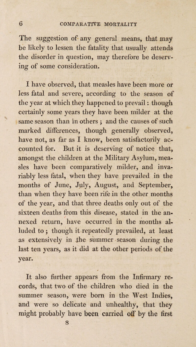 The suggestion of any general means, that may be likely to lessen the fatality that usually attends the disorder in question, may therefore be deserv¬ ing of some consideration. I have observed, that measles have been more or less fatal and severe, according to the season of the year at which they happened to prevail: though certainly some years they have been milder at the same season than in others ; and the causes of such marked differences, though generally observed, have not, as far as I know, been satisfactorily ac¬ counted for. But it is deserving of notice that, * amongst the children at the Military Asylum, mea¬ sles have been comparatively milder, and inva¬ riably less fatal, when they have prevailed in the months of June, July, August, and September, than when they have been rife in the other months of the year, and that three deaths only out of the sixteen deaths from this disease, stated in the an¬ nexed return, have occurred in the months al¬ luded to \ though it repeatedly prevailed, at least as extensively in fhe summer season during the last ten years, as it did at the other periods of the year. It also further appears from the Infirmary re¬ cords, that two of the children who died in the summer season, were born in the West Indies, and were so delicate and unhealthy, that they might probably have been carried off8 by the first 8