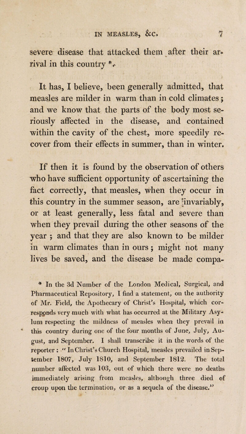 severe disease that attacked them after their are- rival in this country ** It has, I believe, been generally admitted, that measles are milder in warm than in cold climates; and we know that the parts of the body most se- riouslv affected in the disease, and contained within the cavity of the chest, more speedily re¬ cover from their effects in summer, than in winter. If then it is found by the observation of others who have sufficient opportunity of ascertaining the fact correctly, that measles, when they occur in this country in the summer season, are invariably, or at least generally, less fatal and severe than when they prevail during the other seasons of the year ; and that they are also known to be milder in warm climates than in ours ; might not many lives be saved, and the disease be made compa- * In the 3d Number of the London Medical, Surgical, and Pharmaceutical Repository, I find a statement, on the authority of Mr. Field, the Apothecary of Christ’s Hospital, which cor¬ responds very much with what has occurred at the Military Asy-» lum respecting the mildness of measles when they prevail in this country during one of the four months of June, July, Au¬ gust, and September. I shall transcribe it in the words of the reporter : “ In Christ’s Church Hospital, measles prevailed in Sep¬ tember 1807, July 1810, and September 1812. The total number affected was 103, out of which there were no deaths immediately arising from measles, although three died of croup upon the termination, or as a sequela of the disease.”