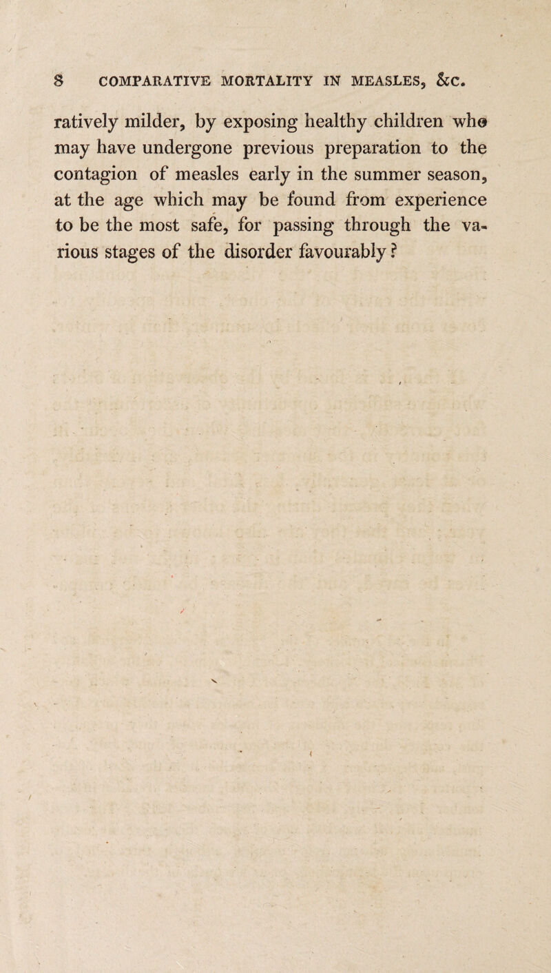 ratively milder, by exposing healthy children who may have undergone previous preparation to the contagion of measles early in the summer season, at the age which may be found from experience * to be the most safe, for passing through the va¬ rious stages of the disorder favourably ?