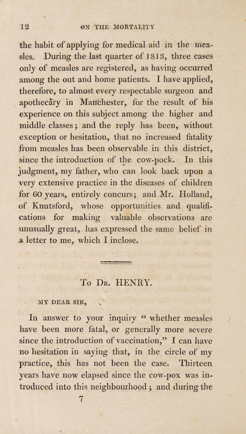 the habit of applying for medical aid in the mea¬ sles. During the last quarter of 1813, three cases only of measles are registered, as having occurred among the out and home patients. I have applied, therefore, to almost every respectable surgeon and apothecary in Manchester, for the result of his experience on this subject among the higher and middle classes ; and the reply has been, without exception or hesitation, that no increased fatality from measles has been observable in this district, since the introduction of the cow-pock. In this judgment, my father, who can look back upon a very extensive practice in the diseases of children for 60 years, entirely concurs; and Mr. Holland, of Knutsford, whose opportunities and qualifi¬ cations for making valuable observations are unusually great, has expressed the same belief in a letter to me, which I inclose. To Dr. HENRY. MY DEAR SIR, In answer to your inquiry cc whether measles have been more fatal, or generally more severe since the introduction of vaccination,55 I can have no hesitation in saying that, in the circle of my practice, this has not been the case. Thirteen years have now elapsed since the cow-pox was in¬ troduced into this neighbourhood ; and during the 7