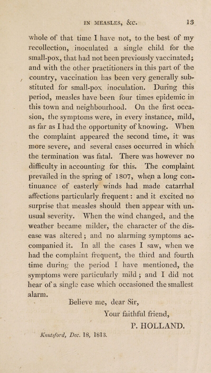 whole of that time I have not, to the best of my recollection, inoculated a single child for the small-pox, that had not been previously vaccinated; and with the other practitioners in this part of the country, vaccination has been very generally sub¬ stituted for small-pox inoculation. During this period, measles have been four times epidemic in this town and neighbourhood. On the first occa¬ sion, the symptoms were, in every instance, mild, as far as I had the opportunity of knowing. When the complaint appeared the second time, it was more severe, and several cases occurred in which the termination was fatal. There was however no difficulty in accounting for this. The complaint prevailed in the spring of 1807, when a long con¬ tinuance of easterly winds had made catarrhal affections particularly frequent: and it excited no surprise that measles should then appear with un¬ usual severity. When the wind changed, and the weather became milder, the character of the dis¬ ease was altered ; and no alarming symptoms ac¬ companied it. In all the cases I saw, when we had the complaint frequent, the third and fourth time during the period I have mentioned, the symptoms were particularly mild ; and I did not hear of a single case which occasioned the smallest alarm. Believe me, dear Sir, Your faithful friend, P. HOLLAND. Knutsford, Dec. 18, 1813.