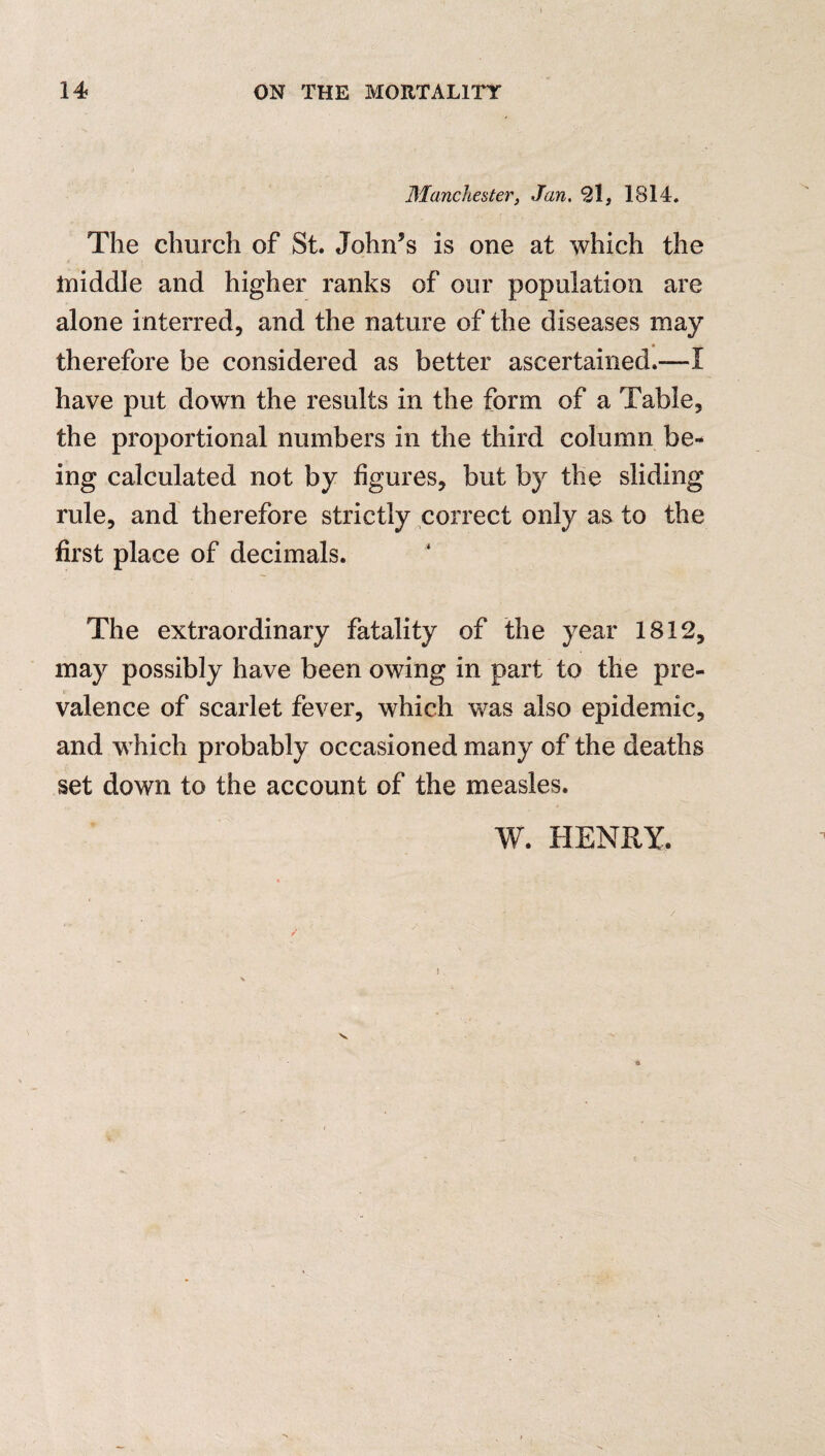 Manchester, Jan. 21, 1814. The church of St. John’s is one at which the middle and higher ranks of our population are alone interred, and the nature of the diseases may therefore be considered as better ascertained.—I have put down the results in the form of a Table, the proportional numbers in the third column be¬ ing calculated not by figures, but by the sliding rule, and therefore strictly correct only as to the first place of decimals. The extraordinary fatality of the year 1812, may possibly have been owing in part to the pre¬ valence of scarlet fever, which was also epidemic, and w hich probably occasioned many of the deaths set down to the account of the measles. W. HENRY. !