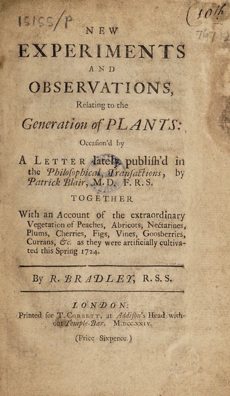 EXPERIMENTS AND OBSERVATIONS, Relating to the Generation of PLANTS: Occafion’d by A Letter -lately publilh’d in the Philofophical, Pranfaclums, by Patrick Blair, »M. D. F. R. S, together With an Account of the extraordinary Vegetation of Peaches, Abricots, Nedarines, Plums, Cherries, Figs, Vines, Goosberries, Currans, &c. as they were artificially cultiva¬ ted this Spring 1724. By R. %RAT)LE% R. S. S. LONDON: Printed for ,T- Corbett, at Addijon*s Head with- otxtXtemple~cBar. M.dcc.xxiv. (Price Sixpence,)