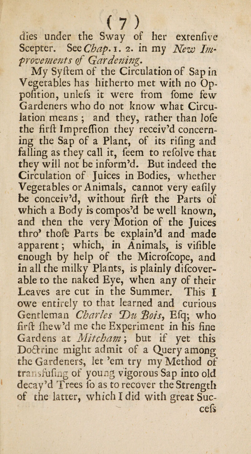 dies under the Sway of her extenfive Scepter. See Chap. i. 2. in my New Im¬ provements of Gardening. My Syftem of the Circulation of Sap in Vegetables has hitherto met with no Op- pofition, unlefs it were from fome few Gardeners who do not know what Circu¬ lation means ; and they, rather than lofe the firft Impreffion they receiv’d concern¬ ing the Sap of a Plant, of its riling and falling as they call it, feem to refolve that they will not be inform’d. But indeed the Circulation of Juices in Bodies, whether Vegetables or Animals, cannot very eafily be conceiv’d, without firft the Parts of which a Body is compos’d be well known, and then the very Motion of the Juices thro* thofe Parts be explain’d and made apparent; which, in Animals, is vifible enough by help of the Microfcope, and in all the milky Plants, is plainly difcover- able to the naked Eye, when any of their Leaves are cut in the Summer. This I owe entirely to that learned and curious Gentleman Charles Du Sots, Efq; who firft fhew’d me the Experiment in his fine Gardens at Mitcham; but if yet this Do&rine might admit of a Query among the Gardeners, let ’em try my Method of trar.sfufmg of young vigorous Sap into old decay’d Trees l'o as to recover the Strength of the latter, which I did with great Suc- cefs