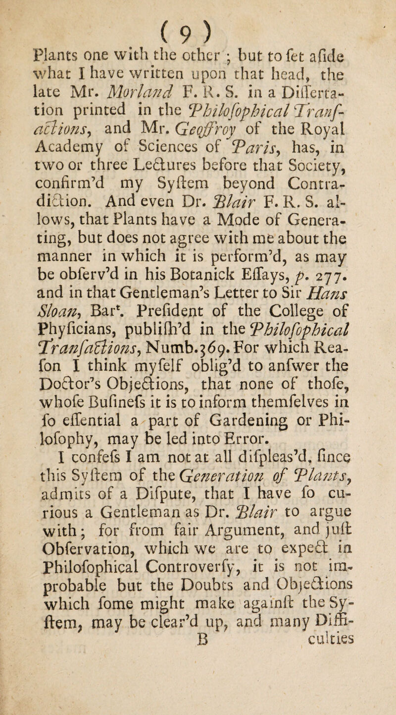 Plants one with the other ; but tofet afide what I have written upon that head, the late Mr. Morland F. R. S. in a Differ ra¬ tion printed in the Philofophical Tranf- aclions, and Mr. Geoffrey of the Royal Academy of Sciences of Paris, has, in two or three Lectures before that Society, confirm’d my Syftem beyond Contra¬ diction. And even Dr. dilair F. R. S. al¬ lows, that Plants have a Mode of Genera¬ ting, but does not agree with me about the manner in which it is perform’d, as may be obferv’d in his Botanick Effays, p. 277. and in that Gentleman’s Letter to Sir Hans Sloan-, Bar*. Prefident of the College of Phyficians, publifh’d in the Philofophical !TranfaZlions, Numb. 3 69. For which Rea- fon I think myfelf oblig’d to anfwer the Doctor’s Objections, that none of thofe, whofe Bufinefs it is to inform themfelves in fo effential a part of Gardening or Phi- lofophy, may be led into Error. I confefs I am not at all difpleas’d, fince this Syftem of the Generation of ‘Plants, admits of a Difpute, that I have fo cu¬ rious a Gentleman as Dr. Plair to argue with; for from fair Argument, and jult Obfervation, which we are to expeCt in Philofophical Controverfy, it is not im¬ probable but the Doubts and Objections which fome might make agai'nft the Sy¬ ftem, may be clear’d up, and many Diffi- B culties