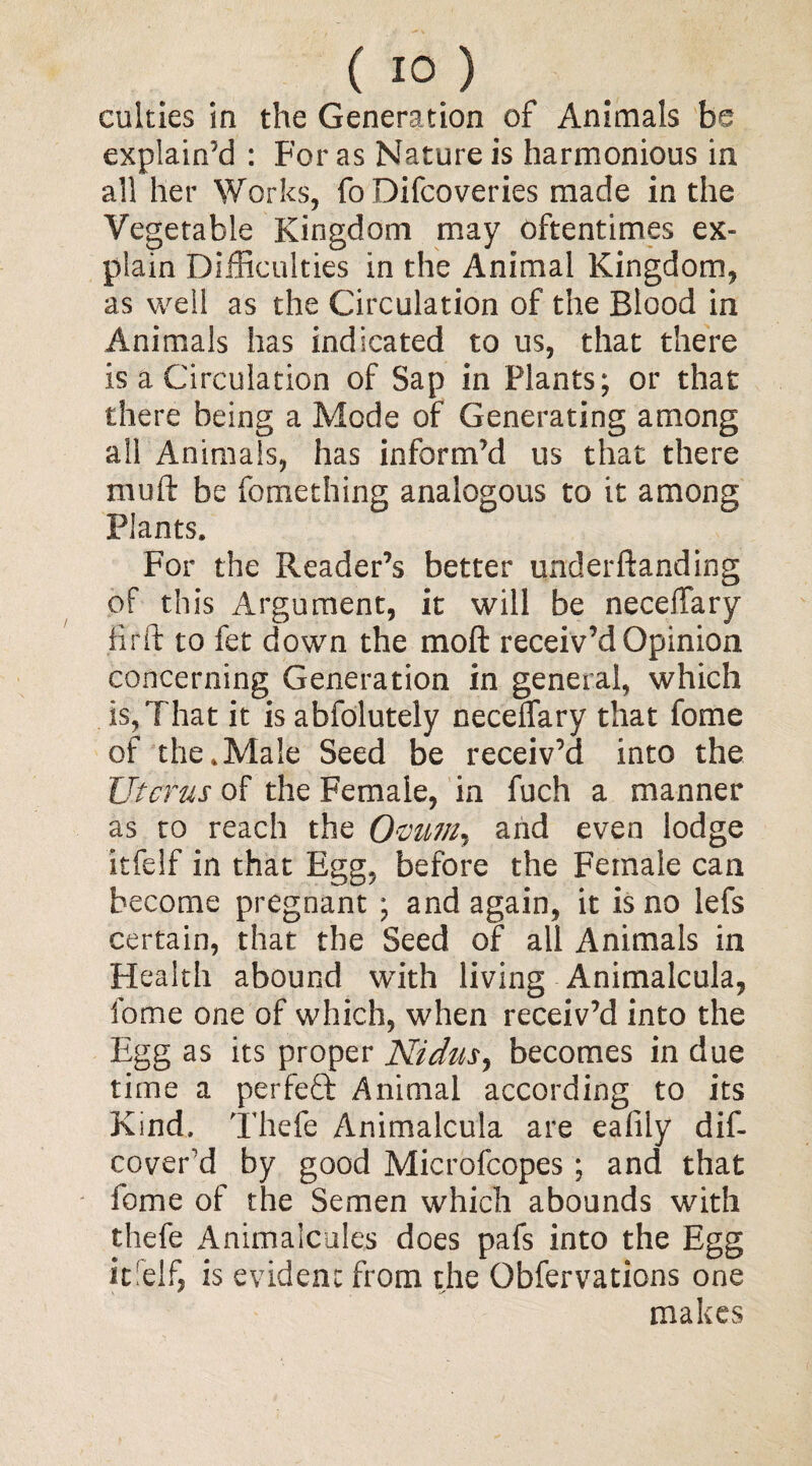 cukies in the Generation of Animals he explain’d : For as Nature is harmonious in all her Works, fo Difcoveries made in the Vegetable Kingdom may oftentimes ex¬ plain Difficulties in the Animal Kingdom, as well as the Circulation of the Blood in Animals has indicated to us, that there is a Circulation of Sap in Plants; or that there being a Mode of Generating among all Animals, has inform’d us that there mull be fomething analogous to it among Plants. For the Reader’s better underftanding of this Argument, it will be neceilary firft to fet down the mod receiv’d Opinion concerning Generation in general, which is, That it is abfolutely neceflary that fome of the .Male Seed be receiv’d into the Uterus of the Female, in fuch a manner as to reach the Ovum, and even lodge itfelf in that Egg, before the Female can become pregnant ; and again, it is no lefs certain, that the Seed of all Animals in Health abound with living Animalcula, fome one of which, when receiv’d into the Egg as its proper Nidus, becomes in due time a perfect Animal according to its Kind. Thefe Animalcula are ealily dif- coverd by good Microfcopes; and that fome of the Semen which abounds with thefe Animalcules does pafs into the Egg it!elf, is evident from the Qbfervations one makes