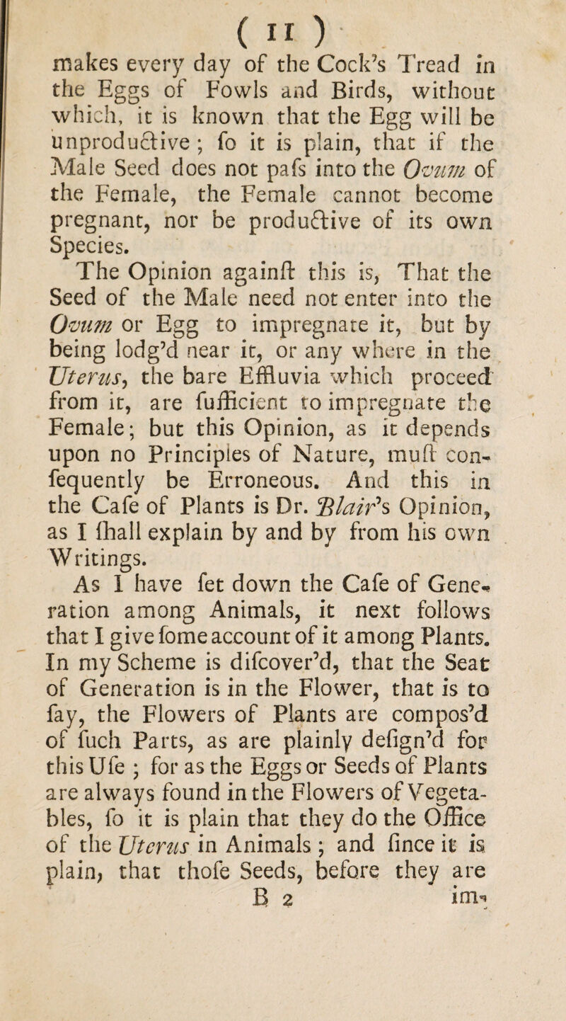 makes every day of the Cock’s Tread in the Eggs of Fowls and Birds, without which, it is known that the Egg will be unproductive; fo it is plain, that if the Male Seed does not pafs into the Ovum of the Female, the Female cannot become pregnant, nor be productive of its own Species. The Opinion againft this is, That the Seed of the Male need not enter into the Ovum or Egg to impregnate it, but by being lodg’d near it, or any where in the Uterus, the bare Effluvia which proceed from it, are fufficient to impregnate the Female; but this Opinion, as it depends upon no Principles of Nature, mufi con- fequently be Erroneous. And this in the Cafe of Plants is Dr. 3$lair's Opinion, as I fhall explain by and by from his own Writings. As I have fet down the Cafe of Gene-* ration among Animals, it next follows that I give fome account of it among Plants. In my Scheme is difcover’d, that the Seat of Generation is in the Flower, that is to fay, the Flowers of Plants are compos’d of fuch Parts, as are plainly defign’d for this Ufe ; for as the Eggs or Seeds of Plants are always found in the Flowers of Vegeta¬ bles, fo it is plain that they do the Office of the Uterus in Animals ; and fince it is plain, that thofe Seeds, before they are B 2 im**