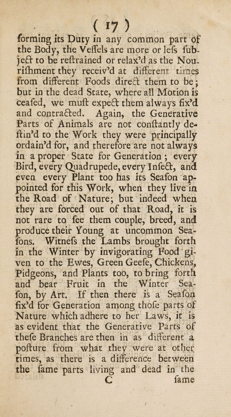 < «7 ) forming its Duty in any common part of the Body, the Veffels are more or lefs fub- je£t to be reftrained or relax’d as the Nou. rifhment they receiv’d at different times from different Foods direct them to be; but in the dead State, where all Motion is ceafed, we muff expeff them always fix’d and contracted. Again, the Generative Parts of Animals are not conflantly de- ffin’d to the Work they were principally ordain’d for, and therefore are not always in a proper State for Generation ; every Bird, every Quadrupede, every InfeCt, ana even every Plant too has its Seafon ap¬ pointed for this Work, when they live in the Road of Nature; but indeed when they are forced out of that Road, it is not rare to fee them couple, breed, and produce their Young at uncommon Sea- fons. Witnefs the Lambs brought forth in the Winter by invigorating Food gi¬ ven to the Ewes, Green Geefe, Chickens, Pidgeons, and Plants too, to bring forth and bear Fruit in the Winter Sea¬ fon, by Art. If then there is a Seafon fix’d for Generation among thofe parts of Nature which adhere to her Laws, it is as evident that the Generative Parts of thefe Branches are then in as different a pofture from what they were at other times, as there is a difference between the fame parts living and dead in the C fame