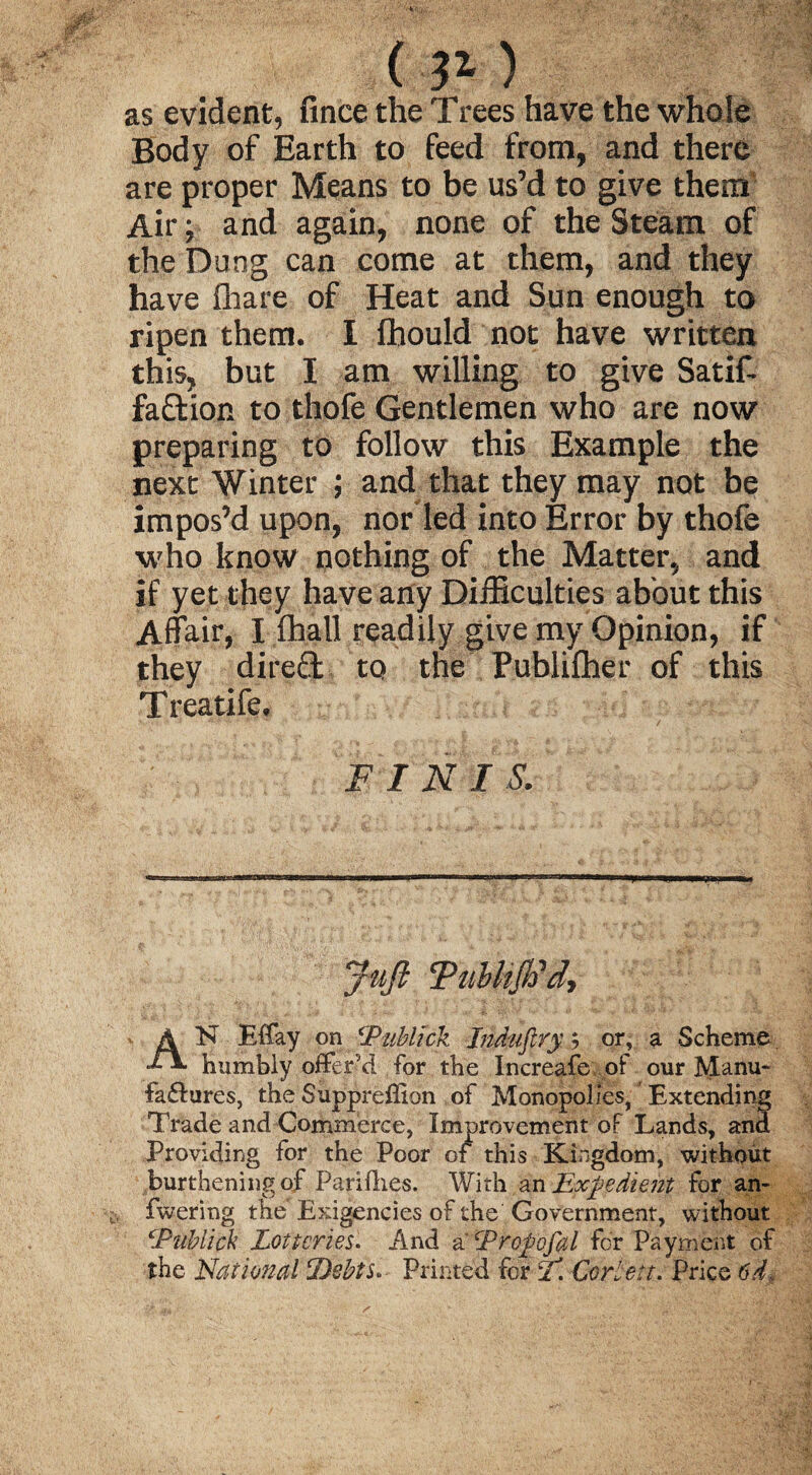 ( 31 ) as evident, fince the Trees have the whole Body of Earth to feed from, and there are proper Means to be us’d to give them Air; and again, none of the Steam of the Dung can come at them, and they have fhare of Heat and Sun enough to ripen them. I fbould not have written this, but I am willing to give Satif- fa&ion to thofe Gentlemen who are now preparing to follow this Example the next Winter ; and that they may not be impos’d upon, nor led into Error by thofe who know nothing of the Matter, and if yet they have any Difficulties about this Affair, I fhall readily give my Opinion, if they direfl to the Publifher of this Treatife. FINIS. Juft FubhJFd, AN Effay on cJPublick Indnftry; or, a Scheme humbly offer'd for the Increafe of our Manu¬ factures, theSuppreffion of Monopolies, Extending Trade and Commerce, Improvement of Lands, and Providing for the Poor of this Kingdom, without burtheningof Parities. With an Expedient for an- fwering the'Exigencies of the Government, without cPnbiick Lotteries. And a Eropofal for Payment of the National Debts. Printed for L*. Cor Lett. Price 6d