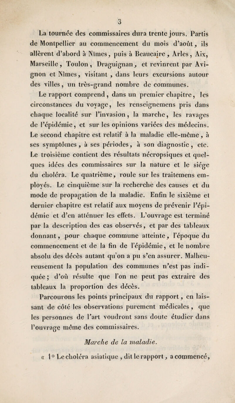 La tournée des commissaires dura trente jours. Partis de Montpellier au commencement du mois d’août, ils allèrent d’abord à Nîmes, puis à Beaucajre , Arles, Aix, Marseille, Toulon, Draguignan, et revinrent par Avi¬ gnon et Nîmes, visitant , dans leurs excursions autour des villes, un très-grand nombre de communes. Le rapport comprend, dans un premier chapitre, les circonstances du voyage, les renseignemens pris dans chaque localité sur l’invasion, la marche, les ravages de l’épidémie, et sur les opinions variées des médecins. Le second chapitre est relatif à la maladie elle-même, à ses symptômes, à ses périodes, à son diagnostic, etc. Le troisième contient des résultats nécropsiques et quel¬ ques idées des commissaires sur la nature et le siège du choléra. Le quatrième, roule sur les traitemens em¬ ployés. Le cinquième sur la recherche des causes et du mode de propagation de la maladie. Enfin le sixième et dernier chapitre est relatif aux moyens de prévenir l’épi¬ démie et d’en atténuer les effets. L’ouvrage est terminé par la description des cas observés, et par des tableaux donnant, pour chaque commune atteinte, l’époque du commencement et de la fin de l’épidémie, et le nombre absolu des décès autant qu’on a pu s’en assurer. Malheu¬ reusement la population des communes n’est pas indi¬ quée ; d’où résulte que l’on ne peut pas extraire des tableaux la proportion des décès. Parcourons les points principaux du rapport, en lais¬ sant de côté les observations purement médicales, que les personnes de l’art voudront sans doute étudier dans l’ouvrage même des commissaires. Marche de la maladie. « 10 Le choléra asiatique , dit le rapport, a commencé,
