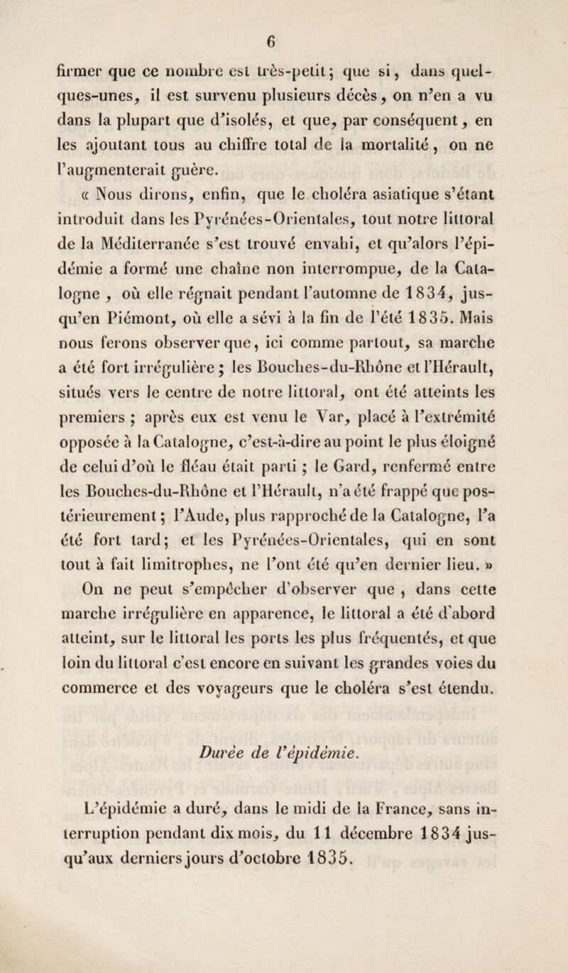 firmer que ce nombre est très-petit; que si, dans quel¬ ques-unes, il est survenu plusieurs décès, on n’en a vu dans la plupart que d’isolés, et que, par conséquent, en les ajoutant tous au chiffre total de la mortalité, on ne l’augmenterait guère. (( Nous dirons, enfin, que le choléra asiatique s’étant introduit dans les Pyrénées-Orientales, tout notre littoral de la Méditerranée s’est trouvé envahi, et qu’alors l’épi¬ démie a formé une chaîne non interrompue, de la Cata¬ logne , où elle régnait pendant l’automne de 1834, jus¬ qu’en Piémont, où elle a sévi à la fin de Pété 1835. Mais nous ferons observer que, ici comme partout, sa marche a été fort irrégulière; les Bouches-du-Rhône et l’Hérault, situés vers le centre de notre littoral, ont été atteints les premiers ; après eux est venu le Yar, placé à l’extrémité opposée à la Catalogne, c’est-à-dire au point le plus éloigné de celui d’où le fléau était parti ; le Gard, renfermé entre les Bouches-du-Rhône et l’Hérault, n’a été frappé que pos¬ térieurement ; l’Aude, plus rapproché de la Catalogne, l’a été fort lard; et les Pyrénées-Orientales, qui en sont tout à fait limitrophes, ne l’ont été qu’en dernier lieu. » On ne peut s’empêcher d’observer que , dans cette marche irrégulière en apparence, le littoral a été d’abord atteint, sur le littoral les ports les plus fréquentés, et que loin du littoral c’est encore en suivant les grandes voies du commerce et des voyageurs que le choléra s’est étendu. Durée de Vépidémie. L’épidémie a duré, dans le midi de la France, sans in¬ terruption pendant dix mois, du 11 décembre 1834 jus¬ qu’aux derniers jours d’octobre 1835.