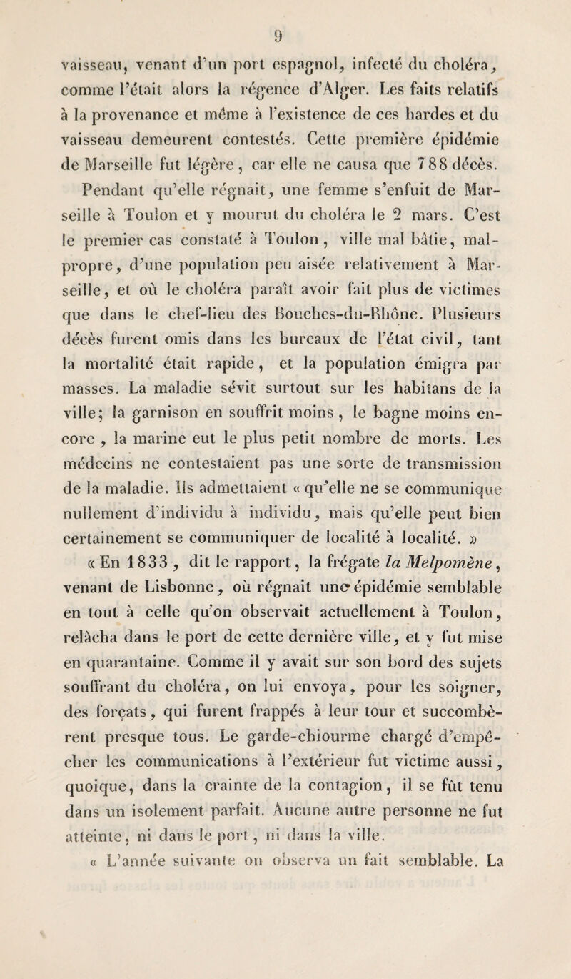 vaisseau, venant d’un port espagnol, infecté du choléra, comme l’était alors la régence d’Alger. Les faits relatifs à la provenance et même à l'existence de ces hardes et du vaisseau demeurent contestés. Cette première épidémie de Marseille fut légère , car elle ne causa que 7 88 décès. Pendant qu’elle régnait, une femme s’enfuit de Mar¬ seille à Toulon et y mourut du choléra le 2 mars. C’est le premier cas constaté à Toulon, ville mal bâtie, mal¬ propre, d’une population peu aisée relativement à Mar¬ seille, et où le choléra parait avoir fait plus de victimes que dans le chef-lieu des Bouches-du-Rhône. Plusieurs décès furent omis dans les bureaux de l’état civil, tant la mortalité était rapide, et la population émigra par masses. La maladie sévit surtout sur les habitans de la ville; la garnison en souffrit moins , le bagne moins en¬ core , la marine eut le plus petit nombre de morts. Les médecins ne contestaient pas une sorte de transmission de la maladie. Ils admettaient « qu’elle ne se communique nullement d’individu à individu, mais qu’elle peut bien certainement se communiquer de localité à localité. » « En 1833 , dit le rapport, la frégate la Melpomène, venant de Lisbonne, où régnait une épidémie semblable en tout à celle qu’on observait actuellement à Toulon, relâcha dans le port de cette dernière ville, et y fut mise en quarantaine. Comme il y avait sur son bord des sujets souffrant du choléra, on lui envoya, pour les soigner, des forçats , qui furent frappés à leur tour et succombè¬ rent presque tous. Le garde-chiourme chargé d’empê¬ cher les communications à l’extérieur fut victime aussi, quoique, dans la crainte de la contagion, il se fût tenu dans un isolement parfait. Aucune autre personne ne fut atteinte, ni dans le port, ni dans fa ville. « L’année suivante on observa un fait semblable. La