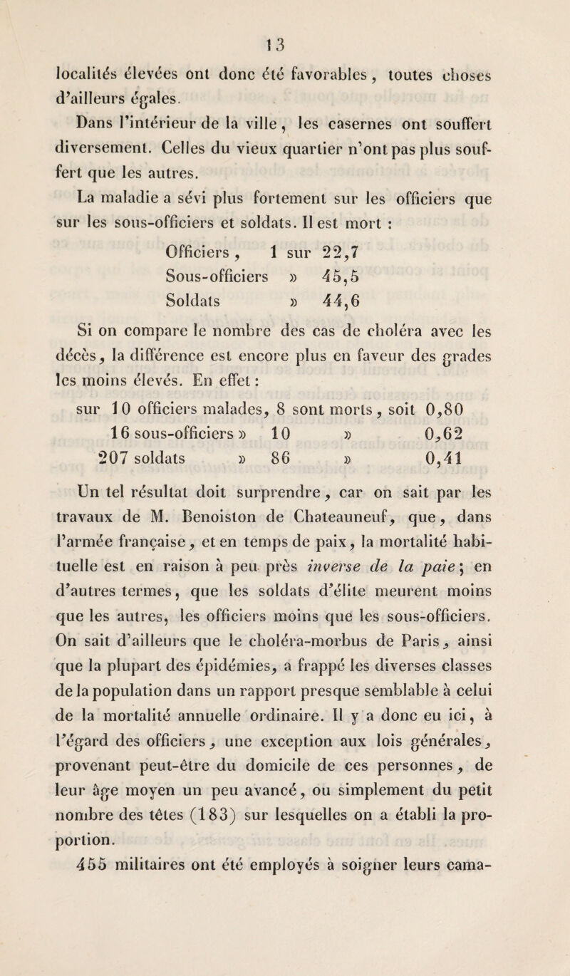 localités élevées ont donc été favorables , toutes choses d’ailleurs égales. Dans l’intérieur de la ville, les casernes ont souffert diversement. Celles du vieux quartier n’ont pas plus souf¬ fert que les autres. La maladie a sévi plus fortement sur les officiers que sur les sous-officiers et soldats. Il est mort : Officiers , 1 sur 22,7 Sous-officiers » 4 5,5 Soldats » 44,6 Si on compare le nombre des cas de choléra avec les décès, la différence est encore plus en faveur des grades les moins élevés. En effet : sur 10 officiers malades, 8 sont morts, soit 0,80 16 sous-officiers » 10 » 0,62 207 soldats » 86 » 0,41 Un tel résultat doit surprendre, car on sait par les travaux de M. Benoiston de Chateauneuf, que, dans l’armée française, et en temps de paix, la mortalité habi¬ tuelle est en raison à peu près inverse de la paie ; en d’autres termes, que les soldats d’élite meurent moins que les autres, les officiers moins que les sous-officiers. On sait d’ailleurs que le choléra-morbus de Paris, ainsi que la plupart des épidémies, a frappé les diverses classes de la population dans un rapport presque semblable à celui de la mortalité annuelle ordinaire. Il y a donc eu ici, à l’égard des officiers, une exception aux lois générales, provenant peut-être du domicile de ces personnes , de leur âge moyen un peu avancé, ou simplement du petit nombre des têtes (183) sur lesquelles on a établi la pro¬ portion. 455 militaires ont été employés à soigner leurs cama-