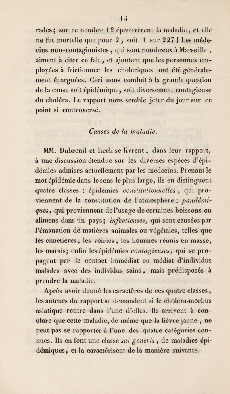 rades; sur ce nombre 12 éprouvèrent la maladie, el elle ne fut mortelle que pour 2 , soit 1 sur 227 ! Les méde¬ cins non-contagionistes , qui sont nombreux à Marseille , aiment à citer ce fait, et ajoutent que les personnes em¬ ployées à frictionner les cholériques ont été générale¬ ment épargnées. Ceci nous conduit à la grande question de la cause soit épidémique, soit diversement contagieuse du choléra. Le rapport nous semble jeter du jour sur ce point si controversé. Causes de la maladie. MM. Dubreuil et Rech se livrent, dans leur rapport, à une discussion étendue sur les diverses espèces d’épi¬ démies admises actuellement par les médecins. Prenant le mot épidémie dans le sens le plus large, ils en distinguent quatre classes : épidémies constitutionnelles , qui pro¬ viennent de la constitution de l’atmosphère ; pandémi¬ ques, qui proviennent de l’usage de certaines boissons ou alimens dans un pays ; infectieuses, qui sont causées par l’émanation de matières animales ou végétales, telles que les cimetières, les voiries, les hommes réunis en masse, les marais; enfin les épidémies contagieuses, qui se pro¬ pagent par le contact immédiat ou médiat d’individus malades avec des individus sains, mais prédisposés à prendre la maladie. Après avoir donné les caractères de ces quatre classes, les auteurs du rapport se demandent si le choléra-morbus asiatique rentre dans l’une d’elles. Ils arrivent à con¬ clure que cette maladie, de meme que la fièvre jaune , ne peut pas se rapporter à l’une des quatre catégories con¬ nues. Ils en font une classe sui generis , de maladies épi¬ démiques, et la caractérisent de la manière suivante.