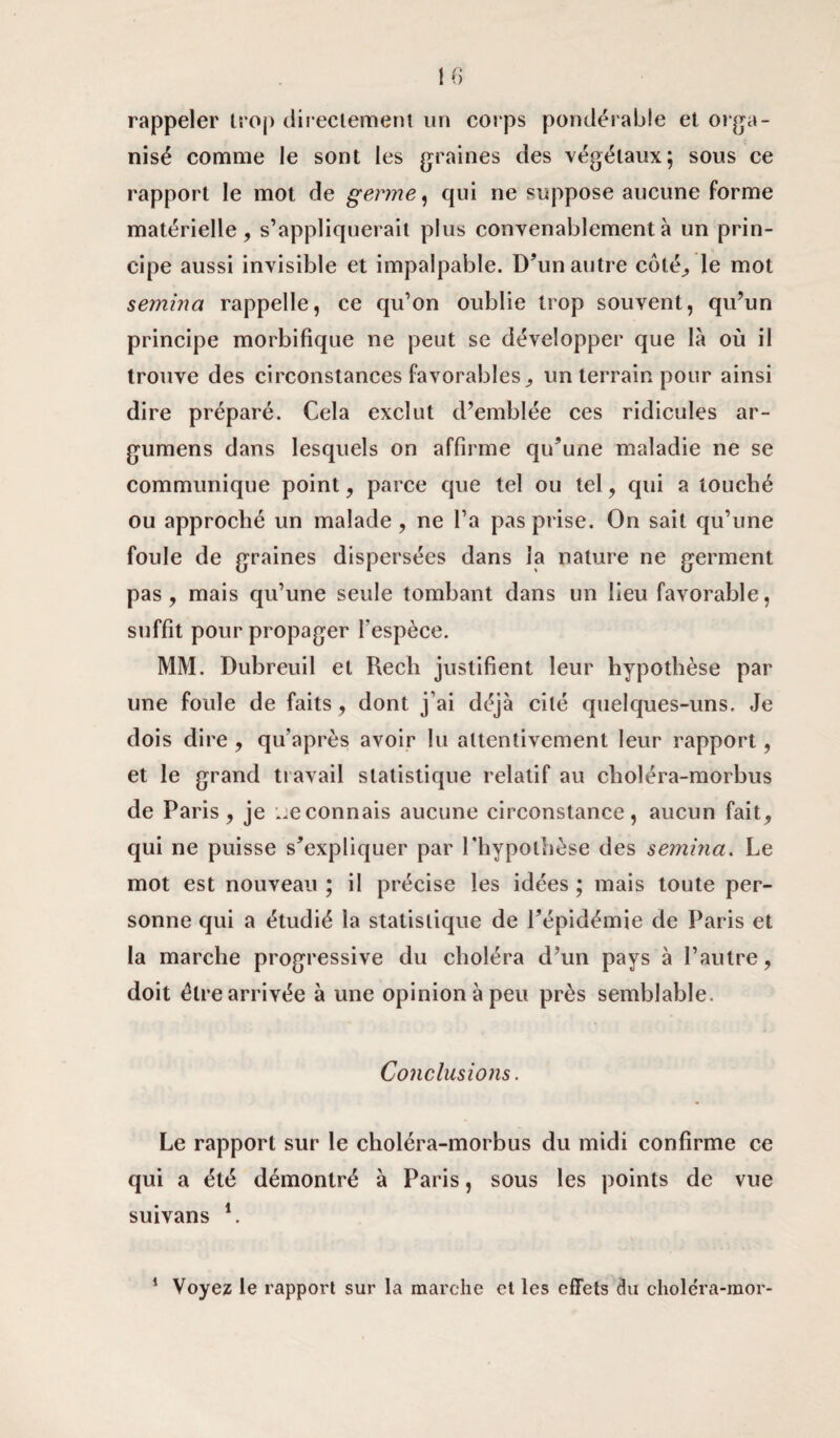 rappeler trop directement un corps pondérable et orga¬ nisé comme le sont les graines des végétaux; sous ce rapport le mot de germe, qui ne suppose aucune forme matérielle, s’appliquerait plus convenablement à un prin¬ cipe aussi invisible et impalpable. D'un autre côté, le mot semina rappelle, ce qu’on oublie trop souvent, qu’un principe morbifique ne peut se développer que là où il trouve des circonstances favorables, un terrain pour ainsi dire préparé. Cela exclut d’emblée ces ridicules ar- gumens dans lesquels on affirme qu’une maladie ne se communique point, parce que tel ou tel, qui a touché ou approché un malade, ne Ta pas prise. On sait qu’une foule de graines dispersées dans la nature ne germent pas, mais qu’une seule tombant dans un lieu favorable, suffit pour propager l'espèce. MM. Dubreuil et Rech justifient leur hypothèse par une foule de faits, dont j’ai déjà cité quelques-uns. Je dois dire , qu’après avoir lu attentivement leur rapport, et le grand travail statistique relatif au choléra-morbus de Paris, je reconnais aucune circonstance, aucun fait, qui ne puisse s’expliquer par l'hypothèse des semina. Le mot est nouveau ; il précise les idées ; mais toute per¬ sonne qui a étudié la statistique de l’épidémie de Paris et la marche progressive du choléra d’un pays à l’autre, doit être arrivée à une opinion à peu près semblable. Conclusions. Le rapport sur le choléra-morbus du midi confirme ce qui a été démontré à Paris, sous les points de vue suivans l. Voyez le rapport sur la marche et les effets Ju choléra-mor- i