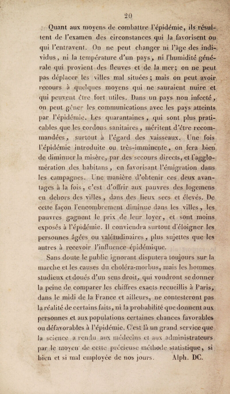 Quant aux moyens de combattre l’épidémie, ils résul¬ tent de l’examen des circonstances qui la favorisent ou qui l’entravent. On ne peut changer ni Page des indi¬ vidus, ni la température d’un pays, ni l’humidité géné¬ rale qui provient des fleuves et de la mer; on ne peut pas déplacer les villes mal situées ; mais on peut avoir recours à quelques moyens qui ne sauraient nuire et qui peuvent être fort utiles. Dans un pays non infecté, on peut gêner les communications avec les pays atteints par l’épidémie. Les quarantaines , qui sont plus prati¬ cables que les cordons sanitaires, méritent d’être recom¬ mandées, surtout à l’égard des vaisseaux. Une fois l’épidémie introduite ou très-imminente, on fera bien de diminuer la misère, par des secours directs, et faggîo- mération des habitans, en favorisant l’émigration dans les campagnes. Une manière d’obtenir ces deux avan¬ tages à la fois , c’est d’offrir aux pauvres des logemens en dehors des villes , dans des lieux secs et élevés. De cette façon l’encombrement diminue dans les villes, les pauvres gagnent le prix de leur loyer, et sont moins exposés à l’épidémie. Il conviendra surtout d éloigner les personnes âgées ou valétudinaires, plus sujettes que les autres à recevoir l’influence épidémique. Sans doute le public ignorant disputera toujours sur la marche et les causes du clioléra-morbus, mais les hommes studieux et doués d’un sens droit, qui voudront se donner la peine de comparer les chiffres exacts recueillis à Paris, dans le midi de la France et ailleurs, ne contesteront pas la réalité de certains faits, ni la probabilité que donnent aux personnes et aux populations certaines chances favorables ou défavorables a l’épidémie. C'est là un grand service que la science a rendu aux médecins et aux administrateurs par le moyen de cette précieuse méthode statistique, si bien et si mal employée de nos jours. Alph. DC.