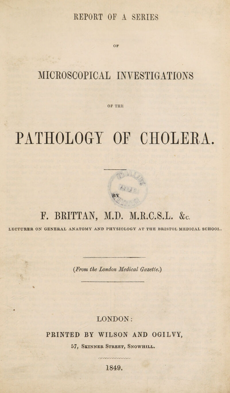 REPORT OF A SERIES OF MICROSCOPICAL INVESTIGATIONS OF THE PATHOLOGY OF CHOLERA. BY F. BRITTAN, M.D. M.R.C.S.L. &c. LECTURER ON GENERAL ANATOMY AND PHYSIOLOGY AT THE BRISTOL MEDICAL SCHOOL. {From the London Medical Gazetted) % LONDON: PRINTED BY WILSON AND OGILVY, 57, Skinner Street, Snowhill. 1849.