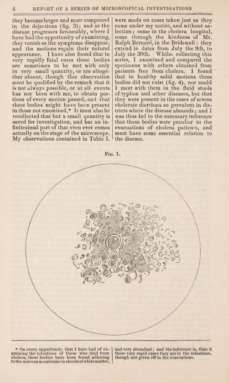 they become larger and more compound in the dejections (fig. 3); and as the disease progresses favourably, where I have had the opportunity of examining, they vanish as the symptoms disappear, and the motions regain their natural appearance. I have also found that in very rapidly fatal cases these bodies are sometimes to be met with only in very small quantity, or are altoge¬ ther absent, though this observation must be qualified by the remark that it is not always possible, or at all events has not been with me, to obtain por¬ tions of every motion passed, and that these bodies might have been present in those not examined.* It must also be recollected that but a small quantity is saved for investigation, and but an in¬ finitesimal part of that even ever comes actually on the stage of the microscope. My observations contained in Table I. were made on cases taken just as they came under my notice, and without se¬ lection ; some in the cholera hospital, some through the kindness of Mr. Ralph Bernard, in the Bridewell: they extend in dates from July the 9th, to July the 30th. Whilst collecting this series, I examined and compared the specimens with others obtained from patients free from cholera. 1 found that in healthy solid motions these bodies did not exist (fig. 4), nor could I meet with them in the fluid stools of typhus and other diseases, but that they were present in the cases of severe choleraic diarrhoea so prevalent in dis¬ tricts where the disease abounds ; and I was thus led to the necessary inference that these bodies were peculiar to the evacuations of cholera patients, and must have some essential relation to the disease. Fig. 1. * On every opportunity that I have had of ex¬ amining' the intestines of those who died from cholera, these bodies have been found adhering to the mucous m embrane in shreds of white matter, and very abundant; and the inference is, than it these very rapid cases they are in the intestines, though not given off in the evacuations.