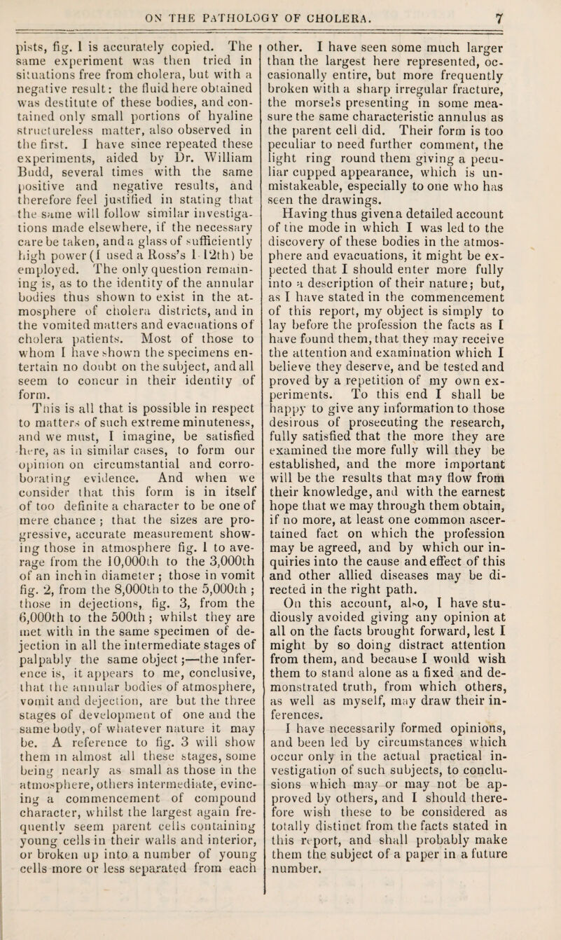 pists, fig. 1 is accurately copied. The same experiment was then tried in situations free from cholera, but with a negative result: the fluid here obtained was destitute of these bodies, and con¬ tained only small portions of hyaline structureless matter, also observed in the first. I have since repeated these experiments, aided by Dr. William Budd, several times with the same positive and negative results, and therefore feel justified in stating that the same will follow similar investiga¬ tions made elsewhere, if the necessary care be taken, and a glass of sufficiently high power (1 used a Ross’s 1 12th) be employed. The only question remain¬ ing is, as to the identity of the annular bodies thus shown to exist in the at¬ mosphere of cholera districts, and in the vomited matters and evacuations of cholera patients. Most of those to whom I have shown the specimens en¬ tertain no doubt on the subject, and all seem to concur in their identity of form. Tnis is all that is possible in respect to matters of such extreme minuteness, and we must, I imagine, be satisfied fmre, as in similar cases, to form our opinion on circumstantial and corro¬ borating evidence. And when we consider that this form is in itself of too definite a character to be one of mere chance ; that the sizes are pro¬ gressive, accurate measurement show¬ ing those in atmosphere fig. 1 to ave¬ rage from the 10,000th to the 3,000th of an inchin diameter ; those in vomit fig. 2, from the 8,000th to the 5,000th ; those in dejections, tig. 3, from the 6,000th to the 500th ; whilst they are met with in the same specimen of de¬ jection in all the intermediate stages of palpably the same object;—the infer¬ ence is, it appears to me, conclusive, that the annular bodies of atmosphere, vomit and dejection, are but the three stages of development of one and the same body, of whatever nature it may be. A reference to fig. 3 wilt show them in almost all these stages, some being nearly as small as those in the atmosphere, others intermediate, evinc¬ ing a commencement of compound character, whilst the largest again fre¬ quently seem parent cells containing young cells in their walls and interior, or broken up into a number of young cells more or less separated from each other. I have seen some much larger than the largest here represented, oc¬ casionally entire, but more frequently broken with a sharp irregular fracture, the morsels presenting in some mea¬ sure the same characteristic annulus as the parent cell did. Their form is too peculiar to need further comment, the light ring round them giving a pecu¬ liar cupped appearance, which is un- mistakeable, especially to one who has seen the drawings. Having thus givena detailed account of the mode in which I was led to the discovery of these bodies in the atmos¬ phere and evacuations, it might be ex¬ pected that I should enter more fully into a description of their nature; but, as I have stated in the commencement of this report, my object is simply to lay before the profession the facts as I have found them, that they may receive the attention and examination which I believe they deserve, and be tested and proved by a repetition of my own ex¬ periments. To this end I shall be happy to give any information to those desirous of prosecuting the research, fully satisfied that the more they are examined the more fully will they be established, and the more important will be the results that may flow from their knowledge, and with the earnest hope that we may through them obtain, if no more, at least one common ascer¬ tained fact on which the profession may be agreed, and by which our in¬ quiries into the cause and effect of this and other allied diseases may be di¬ rected in the right path. On this account, aho, I have stu¬ diously avoided giving any opinion at all on the facts brought forward, lest I might by so doing distract attention from them, and because I would wish them to stand alone as a fixed and de¬ monstrated truth, from which others, as well as myself, may draw their in¬ ferences. I have necessarily formed opinions, and been led by circumstances which occur only in the actual practical in¬ vestigation of such subjects, to conclu¬ sions which may or may not be ap¬ proved by others, and I should there¬ fore wish these to be considered as totally distinct from the facts stated in this re port, and shall probably make them the subject of a paper in a future number.