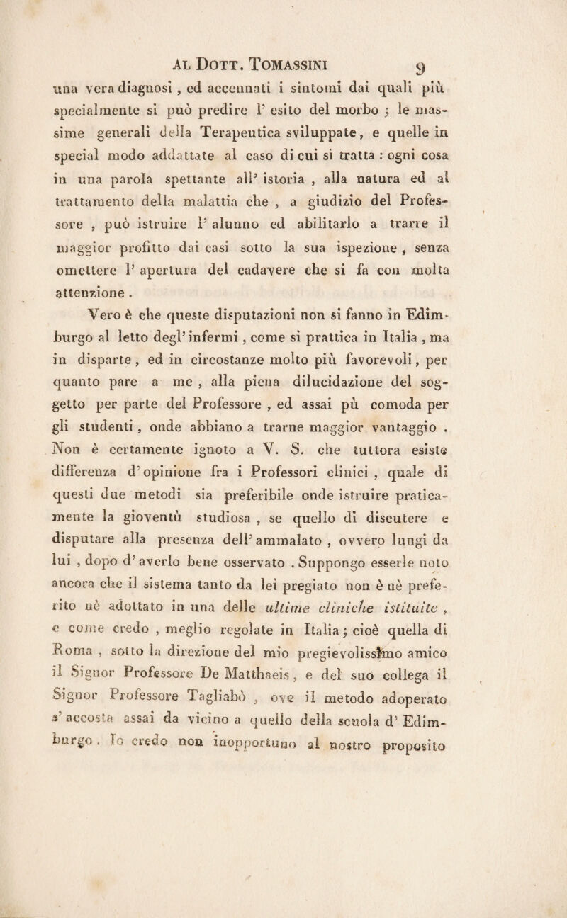 una vera diagnosi , ed accennati i sintomi dai quali più specialmente si può predire l5 esito del morbo j le mas¬ sime generali deila Terapeutica sviluppate, e quelle in special modo addattate al caso di cui si tratta : ogni cosa in una parola spettante ali5 istoria , alla natura ed al trattamento della malattia che , a giudizio del Profes¬ sore , può istruire i5 alunno ed abilitarlo a trarre il maggior profitto dai casi sotto la sua ispezione , senza omettere l5 apertura del cadavere che si fa con molta attenzione . Vero è che queste deputazioni non si fanno in Edim- burgo al letto degl5 infermi, come si prattica in Italia , ma in disparte , ed in circostanze molto più favorevoli, per quanto pare a me , alla piena dilucidazione del sog¬ getto per parte del Professore , ed assai pù comoda per gli studenti , onde abbiano a trarne maggior vantaggio . Non è certamente ignoto a V. S. che tuttora esiste differenza d5opinione fra i Professori clinici , quale di questi due metodi sia preferibile onde istruire pratica- mente la gioventù studiosa , se quello di discutere e disputare alla presenza dell5 ammalato , ovvero lungi da lui , dopo d’ averlo bene osservato . Suppongo esserle noto ancora che il sistema tanto da lei pregiato non è nè prefe¬ rito nè adottato in una delle ultime cliniche istituite , e come credo , meglio regolate in Italia ^ cioè quella di Roma , sotto la direzione del mio pregevolissimo amico il Signor Professore De Mattbaeis, e del suo collega il Signor Professore Tagliabo 3 ove il metodo adoperato s accosta assai da vicino a quello della scuola d’ Edim¬ burgo , lo credo non. inopportuno al nostro proposito