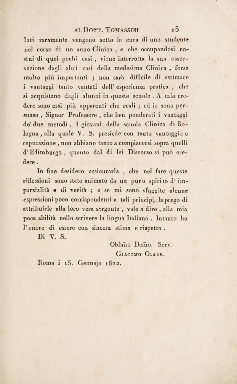 lati raramente vengono sotto la cura di uno studente nel corso di un anno Clinico , e che occupandosi co¬ stui di quei pochi casi , viene interrotta la sua osser¬ vazione dagli altri casi della medesima Clinica , forse molto più importanti j non sarà difficile di estimare i vantaggi tanto vantati dell’ esperienza pratica , che si acquistano dagli alunni in queste scuole . A mio cre¬ dere sono essi più apparenti che reali ; ed io sono per¬ suaso , Signor Professore , che ben ponderati i vantaggi de5 due metodi, i giovani della scuola Clinica di Bo¬ logna , alla quale V. S. presiede con tanto vantaggio e reputazione , non abbiano tanto a compiacersi sopra quelli d’Edimburgo, quanto dal di lei Discorsosi può cre¬ dere . In fine desidero assicurarla , che nel fare queste riflessioni sono stato animato da un puro spirito d’im¬ parzialità e di verità ; e se mi sono sfuggite alcune espressioni poco corrispondenti a tali prindipj, la prego di attribuirle alla loro vera sorgente , vale a dire , alla mia poca abilità nello scrivere la lingua Italiana . Intanto ho l’onore di essere con sincera stima e rispetto » Di V. S. Obbmo Demo. Serv. Giacomo Clark. Roma i i5. Gennajo 1822.