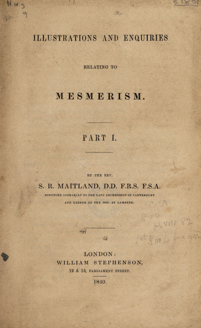 ILLUSTRATIONS AND ENdUIRIES RELATING TO MESMERISM. PART I. BY THE REV. S. R. MAITLAND, D.D. F.R.S. F.S.A. SOMETIME LIBRARIAN TO THE LATE ARCHBISHOP OF CANTERBURY AND KEEPER OF THE MSS. AT LAMBETH. °r>; 'M LONDON: WILLIAM STEPHENSON, 12 & 13, PARLIAMENT STREET. 1849.