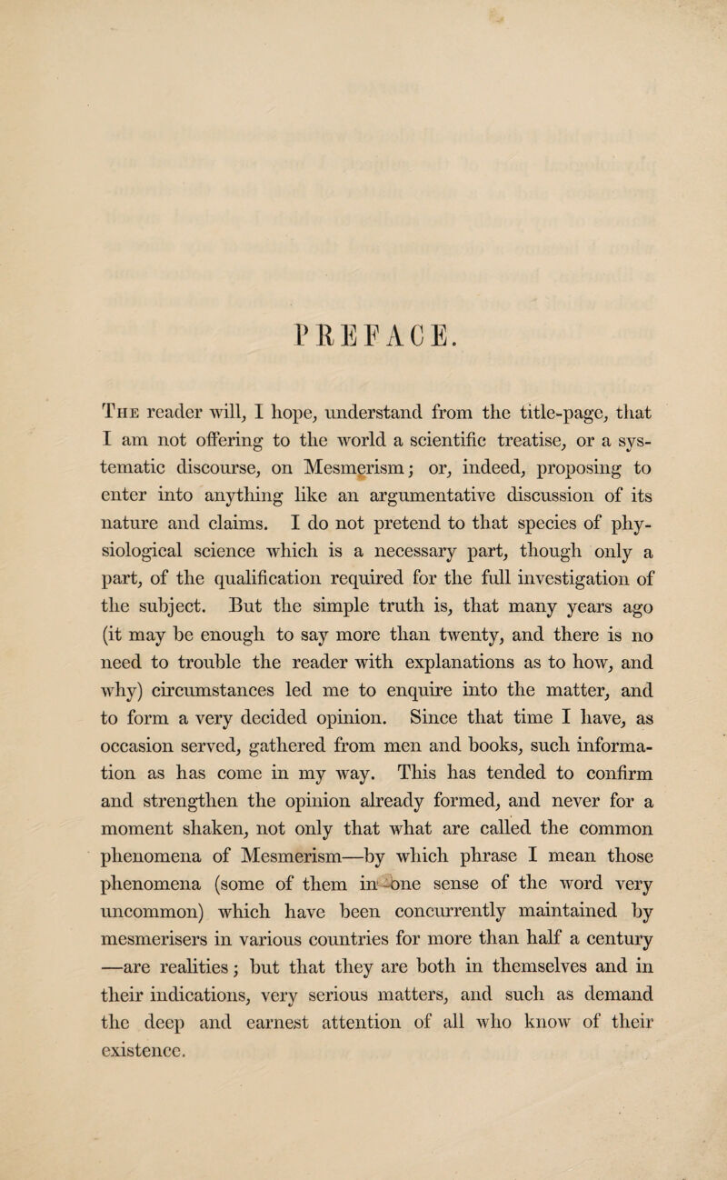 PREFACE. The reader will, I hope, understand from the title-page, that I am not offering to the world a scientific treatise, or a sys¬ tematic discourse, on Mesmerism; or, indeed, proposing to enter into anything like an argumentative discussion of its nature and claims. I do not pretend to that species of phy¬ siological science which is a necessary part, though only a part, of the qualification required for the full investigation of the subject. But the simple truth is, that many years ago (it may he enough to say more than twenty, and there is no need to trouble the reader with explanations as to how, and why) circumstances led me to enquire into the matter, and to form a very decided opinion. Since that time I have, as occasion served, gathered from men and books, such informa¬ tion as has come in my way. This has tended to confirm and strengthen the opinion already formed, and never for a moment shaken, not only that what are called the common phenomena of Mesmerism—by which phrase I mean those phenomena (some of them in -one sense of the word very uncommon) which have been concurrently maintained by mesmerisers in various countries for more than half a century —are realities; but that they are both in themselves and in their indications, very serious matters, and such as demand the deep and earnest attention of all who know of their existence.