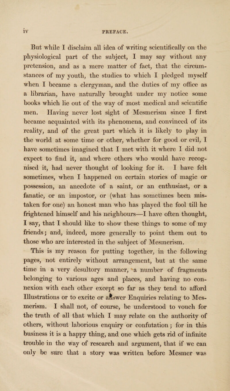 But while I disclaim all idea of writing scientifically on the physiological part of the subject, I may say without any pretension, and as a mere matter of fact, that the circum¬ stances of my youth, the studies to which I pledged myself when I became a clergyman, and the duties of my office as a librarian, have naturally brought under my notice some books which lie out of the way of most medical and scientific men. Having never lost sight of Mesmerism since I first became acquainted with its phenomena, and convinced of its reality, and of the great part which it is likely to play in the world at some time or other, whether for good or evil, I have sometimes imagined that I met with it where I did not expect to find it, and where others who would have recog¬ nised it, had never thought of looking for it. I have felt sometimes, when I happened on certain stories of magic or possession, an anecdote of a saint, or an enthusiast, or a fanatic, or an impostor, or (what has sometimes been mis¬ taken for one) an honest man who has played the fool till he frightened himself and his neighbours—I have often thought, I say, that I should like to show these things to some of my friends; and, indeed, more generally to point them out to those who are interested in the subject of Mesmerism. This is my reason for putting together, in the following pages, not entirely without arrangement, but at the same time in a very desultory manner, a number of fragments belonging to various ages and places, and having no con¬ nexion with each other except so far as they tend to afford Illustrations or to excite or afcswer Enquiries relating to Mes¬ merism. I shall not, of course, be understood to vouch for the truth of all that which I may relate on the authority of others, without laborious enquiry or confutation; for in this business it is a happy thing, and one which gets rid of infinite trouble in the way of research and argument, that if we can only be sure that a story was written before Mesmer was