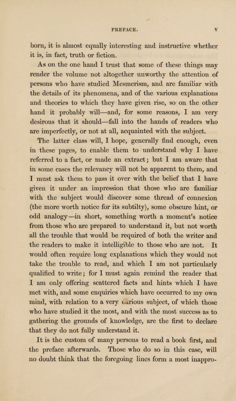 born, it is almost equally interesting and instructive whether it is, in fact, truth or fiction. As on the one hand I trust that some of these things may render the volume not altogether unworthy the attention of persons who have studied Mesmerism, and are familiar with the details of its phenomena, and of the various explanations and theories to which they have given rise, so on the other hand it probably will—and, for some reasons, I am very desirous that it should—fall into the hands of readers who are imperfectly, or not at all, acquainted with the subject. The latter class will, I hope, generally find enough, even in these pages, to enable them to understand why I have referred to a fact, or made an extract; but I am aware that in some cases the relevancy will not be apparent to them, and I must ask them to pass it over with the belief that I have given it under an impression that those who are familiar with the subject would discover some thread of connexion (the more worth notice for its subtilty), some obscure hint, or odd analogy—in short, something worth a moment’s notice from those who are prepared to understand it, but not worth all the trouble that would be required of both the writer and the readers to make it intelligible to those who are not. It would often require long explanations which they would not take the trouble to read, and which I am not particularly qualified to write; for I must again remind the reader that I am only offering scattered facts and hints which I have met with, and some enquiries which have occurred to my own mind, with relation to a very carious subject, of which those who have studied it the most, and with the most success as to gathering the grounds of knowledge, are the first to declare that they do not fully understand it. It is the custom of many persons to read a book first, and the preface afterwards. Those who do so in this case, will no doubt think that the foregoing lines form a most inappro-