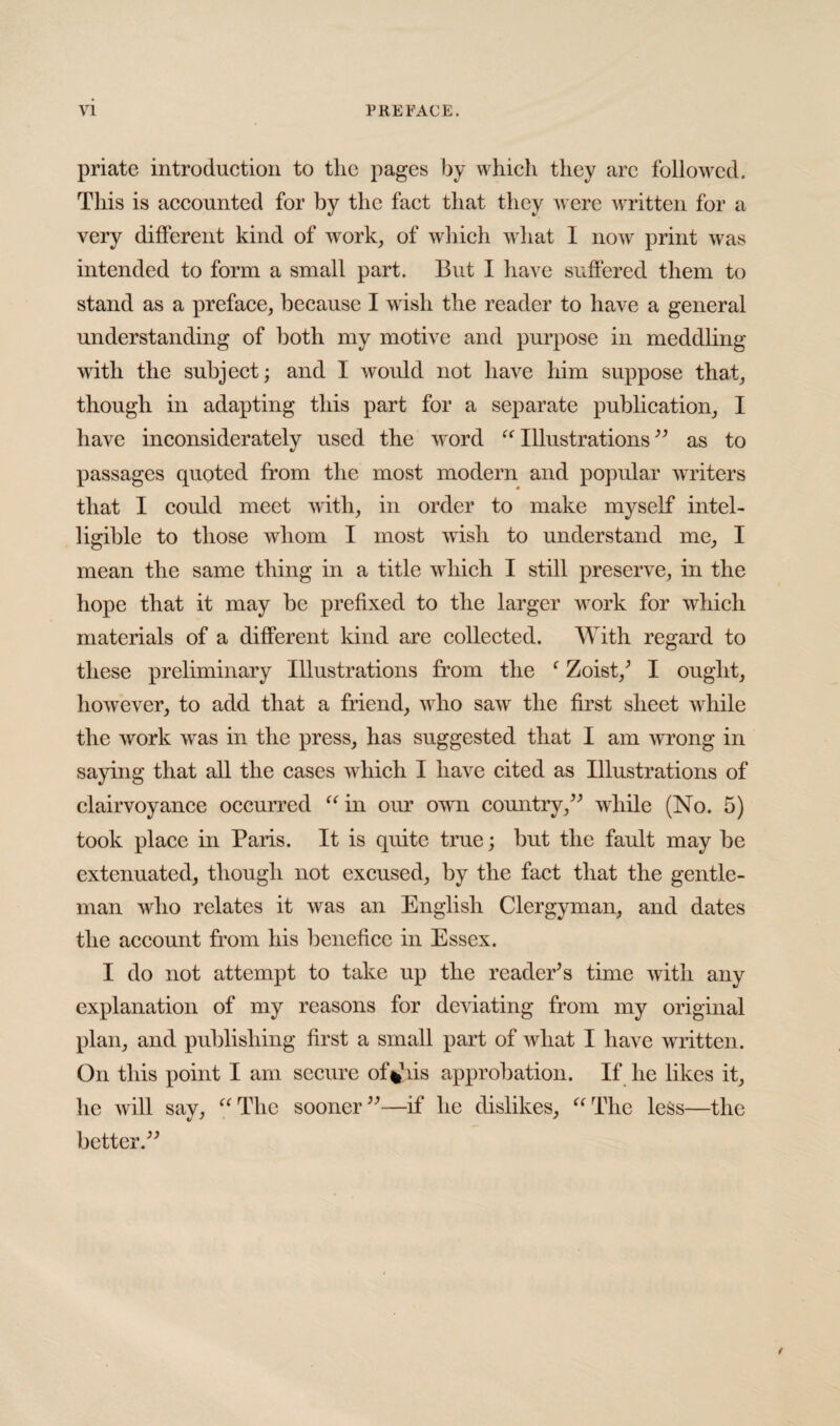 priate introduction to tlic pages by which they arc followed. This is accounted for by the fact that they were written for a very different kind of work, of which what I now print was intended to form a small part. But I have suffered them to stand as a preface, because I wish the reader to have a general understanding of both my motive and purpose in meddling with the subject; and I would not have him suppose that, though in adapting this part for a separate publication, I have inconsiderately used the word “ Illustrations ” as to passages quoted from the most modern and popular writers that I could meet with, in order to make myself intel¬ ligible to those whom I most wish to understand me, I mean the same thing in a title which I still preserve, in the hope that it may be prefixed to the larger work for which materials of a different kind are collected. With regard to these preliminary Illustrations from the f Zoist/ I ought, however, to add that a friend, who saw the first sheet while the work was in the press, has suggested that I am wrong in saying that all the cases which I have cited as Illustrations of clairvoyance occurred “ in our own country,” while (No. 5) took place in Paris. It is quite true; but the fault may be extenuated, though not excused, by the fact that the gentle¬ man who relates it was an English Clergyman, and dates the account from his benefice in Essex. I do not attempt to take up the reader's time with any explanation of my reasons for deviating from my original plan, and publishing first a small part of what I have written. On this point I am secure of*iis approbation. If he likes it, he will say, “The sooner”—if* he dislikes, “The less—the better.”