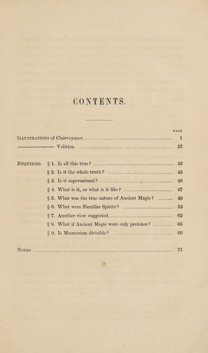 CONTENTS. PAGE Illustrations of Clairvoyance. 1 -Volition . 25 Enquiries. § 1. Is all this true? . 42 § 2. Is it the whole truth ? . 45 § 3. Is it supernatural ?. 46 § 4. What is it, or what is it like ? . 47 § 5. What was the true nature of Ancient Magic ? . 49 § 6. What were Familiar Spirits ? . 53 §7. Another view suggested... 62 § 8. What if Ancient Magic were only pretence ? . 65 § 9. Is Mesmerism divisible ? 66 Notes 71