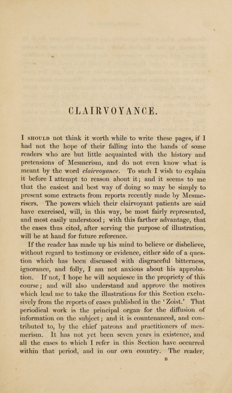 CLAIRVOYANCE. I should not think it worth while to write these pages, if I had not the hope of their falling into the hands of some readers who are but little acquainted with the history and pretensions of Mesmerism, and do not even know what is meant by the word clairvoyance. To such I wish to explain it before I attempt to reason about it; and it seems to me that the easiest and best way of doing so may be simply to present some extracts from reports recently made by Mesme- risers. The powers which their clairvoyant patients are said have exercised, will, in this way, be most fairly represented, and most easily understood; with this farther advantage, that the cases thus cited, after serving the purpose of illustration, will be at hand for future reference. If the reader has made up his mind to believe or disbelieve, without regard to testimony or evidence, either side of a ques¬ tion which has been discussed with disgraceful bitterness, ignorance, and folly, I am not anxious about his approba¬ tion. If not, I hope he will acquiesce in the propriety of this course; and will also understand and approve the motives which lead me to take the illustrations for this Section exclu¬ sively from the reports of cases published in the f Zoist/ That periodical work is the principal organ for the diffusion of information on the subject; and it is countenanced, and con¬ tributed to, by the chief patrons and practitioners of mes¬ merism. It has not yet been seven years in existence, and all the cases to which I refer in this Section have occurred within that period, and in our own country. The reader.