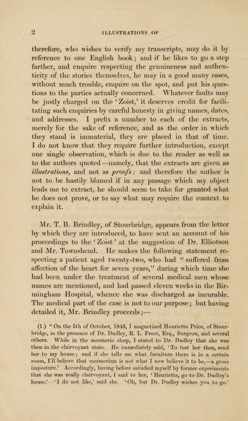 therefore, who wishes to verify my transcripts, may do it by reference to one English book; and if he likes to go a step farther, and enquire respecting the genuineness and authen¬ ticity of the stories themselves, he may in a good many cases, without much trouble, enquire on the spot, and put his ques¬ tions to the parties actually concerned. Whatever faults may be justly charged on the f Zoist/ it deserves credit for facili¬ tating such enquiries by careful honesty in giving names, dates, and addresses. I prefix a number to each of the extracts, merely for the sake of reference, and as the order in which they stand is immaterial, they are placed in that of time. I do not know that they require further introduction, except one single observation, which is due to the reader as well as to the authors quoted—namely, that the extracts are given as illustrations, and not as proofs; and therefore the author is not to be hastily blamed if in any passage which my object leads me to extract, he should seem to take for granted what he does not prove, or to say what may require the context to explain it. Mr. T. B. Brindley, of Stourbridge, appears from the letter by which they are introduced, to have sent an account of his proceedings to the ‘ Zoist’ at the suggestion of Dr. Elliotson and Mr. Townshend. lie makes the following statement re¬ specting a patient aged twenty-two, who had “ suffered from affection of the heart for seven years, ” during which time she had been under the treatment of several medical men whose names are mentioned, and had passed eleven weeks in the Bir¬ mingham Hospital, whence she was discharged as incurable. Idle medical part of the case is not to our purpose; but having- detailed it, Mr. Brindley proceeds;— (1.) “ On the 5th of October, 1843, I magnetized Henrietta Price, of Stour¬ bridge, in the presence of Dr. Dudley, R. L. Freer, Esq., Surgeon, and several others. While in the mesmeric sleep, I stated to Dr. Dudley that she was then in the clairvoyant state. He immediately said, ‘ To test her then, send her to my house; and if she tells me what furniture there is in a certain room, I’ll believe that mesmerism is not what I now believe it to be,—a gross imposture.’ Accordingly, having before satisfied myself by former experiments that she was really clairvoyant, I said to her, ‘ Henrietta, go to Dr. Dudley’s house.’ ‘ I do not like,’ said she. ‘ Oh, but Dr. Dudley wishes you to go.’