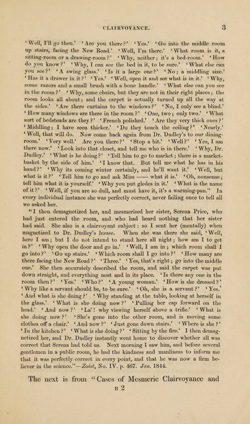 ‘Well, I’ll go then.’ ‘Are you there?’ ‘Yes.’ ‘Go into the middle room up stairs, facing the New Road.’ ‘ Well, I’m there.’ ‘ What room is it, a sitting-room or a drawing-room ? ’ ‘ Why, neither ; it’s a bed-room.’ ‘ How do you know?’ ‘Why, I can see the bed in it, to be sure.’ ‘What else can you see?’ ‘A swing glass.’ ‘Is it a large one?’ ‘No; a middling size.’ ‘ Has it a drawer in it?’ ‘ Yes.’ ‘ Well, open it and see what is in it.’ ‘ Why, some razors and a small brush with a bone handle.’ ‘ What else can you see in the room ? ’ ‘ Why, some chairs, but they are not in their right places ; the room looks all about; and the carpet is actually turned up all the way at the sides.’ ‘Are there curtains to the windows?’ ‘No, I only see a blind.’ ‘ How many windows are there in the room ? ’ ‘ One, two ; only two.’ ‘ What sort of bedsteads are they ?’ ‘ French polished.’ ‘ Are they very thick ones ? ’ ‘Middling; I have seen thicker.’ ‘Do they touch the ceiling?’ ‘Nearly.’ ‘Well, that will do. Now come back again from Dr. Dudley’s to our dining¬ room.’ ‘Yerywell.’ Are you there?’ ‘ Stop a bit.’ ‘Well?’ ‘ Yes, I am there now.’ ‘ Look into that closet, and tell me who is in there.’ ‘ Why, Dr. Dudley.’ ‘ What is he doing ? ’ ‘ Tell him to go to market; there is a market- basket by the side of him.’ ‘ I know that. But tell me what he lias in his hand?’ ‘Why its coming winter certainly, and he’ll want it.’ ‘Well, but what is it ? ’ ‘ Tell him to go and ask Miss-what it is.’ ‘ Oh, nonsense ; tell him what it is yourself.’ ‘ Why you put gledes in it.’ ‘ What is the name of it?’ ‘Well, if you are so dull, and must have it, it’s a warming-pan.” In every individual instance she was perfectly correct, never failing once to tell all we asked her. “I then demagnetized her, and mesmerised her sister, Serena Price, who had just entered the room, and who had heard nothing that her sister had said. She also is a clairvoyant subject : so I sent her (mentally) when magnetized to Dr. Dudley’s house. Wrhen she was there she said, ‘Well, here I am; but I do not intend to stand here all night; how am I to get in ?’ ‘ Why open the door and go in.’ ‘ Well, I am in ; which room shall I go into ? ’ ‘ Go up stairs.’ ‘ Which room shall I go into ? ’ ‘ How many are there facing the New Road ?’ ‘ Three.’ ‘ Yes, that’s right; go into the middle one.’ She then accurately described the room, and said the carpet was put down straight, and everything neat and in its place. ‘ Is there any one in the room then?’ ‘Yes.’ ‘Who?’ ‘A young woman.’ ‘How is she dressed?’ ‘ Why like a servant should be, to be sure.’ ‘ Oh, she is a servant ?’ ‘ Yes.’ ‘ And what is she doing ? ’ ‘ Why standing at the table, looking at herself in the glass.’ ‘ What is she doing now ? ’ ‘ Pulling her cap forward on the head.’ ‘And now?’ ‘La’! why viewing herself above a trifle.’ ‘What is she doing now?’ ‘She’s gone into the other room, and is moving some clothes off a chair.’ ‘And now?’ ‘ Just gone down stairs.’ ‘ Where is she ? ’ ‘ In the kitchen ? ’ ‘ What is she doing ? ’ ‘ Sitting by the fire.’ I then demag¬ netized her, and Dr. Dudley instantly went home to discover whether all was correct that Serena had told us. Next morning I saw him, and before several gentlemen in a public room, he had the kindness and manliness to inform me that it was perfectly correct in every point, and that he was now a firm be¬ liever in the science.”—Zoist, No. IV. p. 467. Jan. 1844. The next is from “ Cases of Mesmeric Clairvoyance and b 2