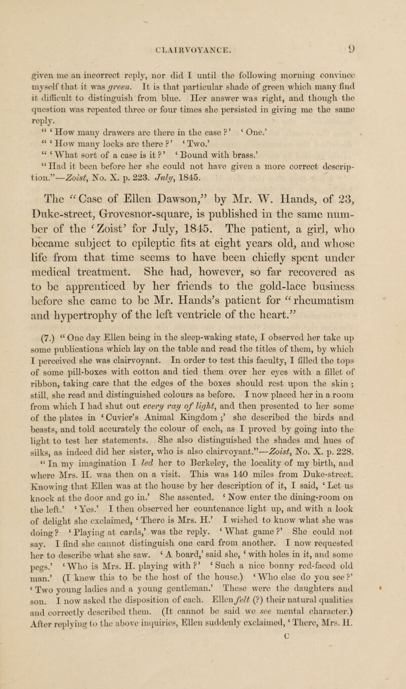 given me an incorrect reply, nor did I until the following morning convince myself that it was green. It is that particular shade of green which many find it difficult to distinguish from blue. Her answer was right, and though the question was repeated three or four times she persisted in giving me the same reply. 44 4 How many drawers are there in the case ?’ ‘ One.’ 44 c How many locks are there ?’ 4 Two.’ “ 4 What sort of a case is it ?’ 4 Bound with brass.’ “ Had it been before her she could not have given a more correct descrip¬ tion.”—Zoist, No. X. p. 223. July, 1845. The “Case of Ellen Dawson/’ by Mr. W. Hands, of 23, Duke-street, Grovesnor-square, is published in the same num¬ ber of the f Zoist’ for July, 1845. The patient, a girl, who became subject to epileptic fits at eight years old, and whose life from that time seems to have been chiefly spent under medical treatment. She had, however, so far recovered as to be apprenticed by her friends to the gold-lace business before she came to be Mr. Hands’s patient for “rheumatism and hypertrophy of the left ventricle of the heart.” (7.) 44 One day Ellen being in the sleep-waking state, I observed her take up some publications which lay on the table and read the titles of them, by which I perceived she was clairvoyant. In order to test this faculty, I filled the tops of some pill-boxes with cotton and tied them over her eyes with a fillet of ribbon, taking care that the edges of the boxes should rest upon the skin ; still, she read and distinguished colours as before. I now placed her in a room from which I had shut out every ray of light, and then presented to her some of the plates in 4 Cuvier’s Animal Kingdom she described the birds and beasts, and told accurately the colour of each, as I proved by going into the light to test her statements. She also distinguished the shades and hues of silks, as indeed did her sister, who is also clairvoyant.”—Zoist, No. X. p. 228. “ In my imagination I led her to Berkeley, the locality of my birth, and where Mrs. II. was then on a visit. This was 140 miles from Duke-street. Know ing that Ellen wras at the house by her description of it, I said, ‘ Let us knock at the door and go in.’ She assented. 4 Now enter the dining-room on the left.’ 4 Yes.’ I then observed her countenance light up, and with a look of delight she exclaimed, 4 There is Mrs. II.’ I wished to know what she vras doing ? 4 Playing at cards,’ was the reply. 4 What game ?’ She could not say. I find she cannot distinguish one card from another. I now requested her to describe what she saw. 4 A board,’ said she, 4 with holes in it, and some pegs.’ 4 Who is Mrs. H. playing with?’ 4 Such a nice bonny red-faced old man.’ (I knew this to be the host of the house.) 4 Who else do you see ?’ 4 Two young ladies and a young gentleman.’ These were the daughters and son. I now asked the disposition of each. Ellen felt (?) their natural qualities and correctly described them. (It cannot be said we see mental character.) After replying to the above inquiries, Ellen suddenly exclaimed,4 There, Mrs. II. C