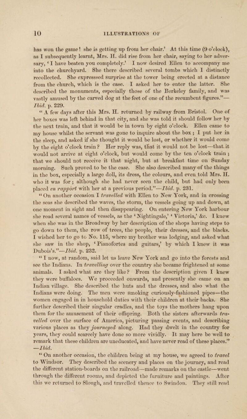 has won the game! she is getting up from her chair.’ At this time (9 o’clock), as I subsequently learnt, Mrs. II. did rise from her chair, saying to her adver¬ sary, ‘ I have beaten you completely.’ I now desired Ellen to accompany me into the churchyard. She there described several tombs which I distinctly recollected. She expresssed Surprise at the tower being erected at a distance from the church, which is the case. I asked her to enter the latter. She described the monuments, especially those of the Berkeley family, and was vastly amused by the carved dog at the feet of one of the recumbent figures.”— Ibid. p. 229. “ A few days after this Mrs. H. returned by railway from Bristol. One of her boxes was left behind in that city, and she was told it should follow her by the next train, and that it would be in town by eight o’clock. Ellen came to my house whilst the servant was gone to inquire about the box ; I put her in the sleep, and asked if she thought it would be lost, or whether it would come by the eight o’clock train ? Her reply was, tliat it would not be lost—that it would not arrive at eight o’clock, but would come by the ten o’clock train ; that we should not receive it that night, but at breakfast time on Sunday morning. Such proved to be the case. She also described many of the things in the box, especially a large doll, its dress, the colours, and even told Mrs. II. who it wras for ; although she had never seen the child, but had only been placed en rapport with her at a previous period.”—Ibid. p. 231. “On another occasion I travelled with Ellen to New York, and in crossing the seas she described the waves, the storm, the vessels going up and down, at one moment in sight and then disappearing. On entering New York harbour she read several names of vessels, as the ‘ Nightingale,’ ‘ Victoria,’ &c. I knew when she was in the Broadway by her description of the shops having steps to go down to them, the row of trees, the people, their dresses, and the blacks. I wished her to go to No. 115, where my brother was lodging, and asked what she saw in the shop, ‘ Pianofortes and guitars,’ by which I knew it was Dubois’s.”—Ibid. p. 232. “ I nowr, at random, said let us leave New York and go into the forests and see the Indians. In travelling over the country she became frightened at some animals. I asked what are they like ? From the description given I knew they were buffaloes. We proceeded onwards, and presently she came on an Indian village. She described the huts and the dresses, and also what the Indians were doing. The men were smoking curiously-fashioned pipes—the women engaged in in household duties with their children at their backs. She further described their singular cradles, and the toys the mothers hang upon them for the amusement of their offspring. Both the sisters afterwards tra¬ velled over the surface of America, picturing passing events, and describing various places as they journeyed along. Had they dwelt in the country for years, they could scarcely have done so more vividly. It may here be well to remark that these children are uneducated, and have never read of these places.” —Ibid. “ On another occasion, the children being at my house, we agreed to travel to Windsor. They described the scenery and places on the journey, and read the different station-boards on the railroad—made remarks on the castle—went through the different rooms, and depicted the furniture and paintings. After this we returned to Slough, and travelled thence to Swindon. They still read