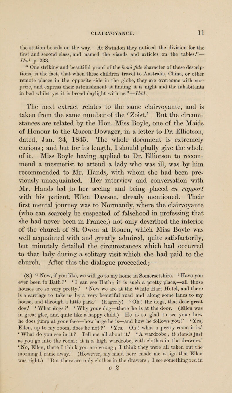 the station-boards on the way. At Swindon they noticed the division for the first and second class, and named the viands and articles on the tables.”— Ibid. p. 233. “ One striking and beautiful proof of the bond fide character of these descrip¬ tions, is the fact, that when these children travel to Australia, China, or other remote places in the opposite side in the globe, they are overcome with sur¬ prize, and express their astonishment at finding it is night and the inhabitants in bed whilst yet it is broad daylight with us.”—Ibid. The next extract relates to the same clairvoyante, and is taken from the same number of the f Zoist/ But the circum¬ stances are related by the Hon. Miss Boyle, one of the Maids of Honour to the Queen Dowager, in a letter to Dr. Elliotson, dated, Jan. 24, 1845. The whole document is extremely curious; and but for its length, I should gladly give the whole of it. Miss Boyle having applied to Dr. Elliotson to recom¬ mend a mesmerist to attend a lady who was ill, was by him recommended to Mr. Hands, with whom she had been pre¬ viously unacquainted. Her interview and conversation with Mr. Hands led to her seeing and being placed en rapport with his patient, Ellen Dawson, already mentioned. Their first mental journey was to Normandy, where the clairvoyante (who can scarcely be suspected of falsehood in professing that she had never been in France,) not only described the interior of the church of St. Owen at Bouen, which Miss Boyle was well acquainted with and greatly admired, quite satisfactorily, but minutely detailed the circumstances which had occurred to that lady during a solitary visit which she had paid to the church. After this the dialogue proceeded;— (8.) “ Now, if you like, we will go to my home in Somersetshire. ‘ Have you ever been to Bath ?’ ‘I can see Bath; it is such a pretty place,—all those houses are so very pretty.’ ‘Now we are at the White Hart Hotel, and there is a carriage to take us by a very beautiful road and along some lanes to my house, and through a little park.’ (Eagerly) ‘ Oh! the dogs, that dear great dog.’ ‘ What dogs ?’ ‘ Why your dog—there he is at the door. (Ellen was in great glee, and quite like a happy child.) He is so glad to see you : how he does jump at your face—how large he is—and how he follows you !’ ‘ Yes, Ellen, up to my room, does he not ?’ ‘Yes. Oh ! what a pretty room it is.’ ‘ What do you see in it ? Tell me all about it.’ ‘ A wardrobe ; it stands just as you go into the room: it is a high wardrobe, with clothes in the drawers.’ ‘No, Ellen, there I think you are wrong ; I think they were all taken out the morning I came away.’ (However, my maid here made me a sign that Ellen was right.) ‘ But there are only clothes in the drawers ; I sec something red in c 2