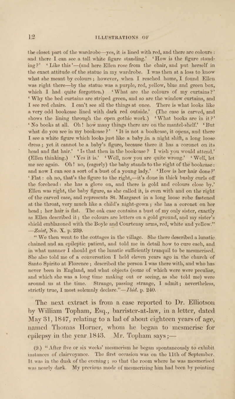 the closet part of tlic wardrobe—yes, it is lined with red, and there are colours : and there I can see a tall white figure standing.’ ‘ IIow is the figure stand¬ ing?’ ‘Like this’—(and here Ellen rose from the chair, and put herself in the exact attitude of the statue in my wardrobe. I was then at a loss to know what she meant by colours; however, when I reached home, I found Ellen was right there—by the statue was a purple, red, yellow, blue and green box, which I had quite forgotten.) ‘ What are the colours of my curtains ? ’ ‘ Why the bed curtains are striped green, and so are the window curtains, and I see red chairs. I can’t see all the tilings at once. There is what looks like a very odd bookcase lined with dark red outside.’ (The case is carved, and shows the lining through the open gothic work.) ‘What books are in it?’ ‘ No books at all. Oh ! how many things there are on the mantel-shelf.’ * But wliat do you see in my bookcase ? ’ ‘ It is not a bookcase, it opens, and there I see a white figure which looks just like a baby an a night shift, a long loose dress ; yet it cannot be a baby’s figure, because there it has a coronet on its head and flat hair.’ ‘ Is that then in the bookcase ? I wish you would attend.’ (Elien thinking.) ‘ Yes it is.’ * Well, now you are quite wrong.’ ‘ Well, let me see again. Oh! no, (eagerly) the baby stands to the right of the bookcase: and now I can see a sort of a bust of a young lady.’ ‘ How is her hair done ?’ ‘ Elat: oh no, that’s the figure to the right,—it’s done in thick bushy curls off the forehead: she has a glove on, and there is gold and colours close by.’ Ellen was right, the baby figure, as she called it, is even with and on the right of the carved case, and represents St. Margaret in a long loose robe fastened at the throat, very much like a child’s night-gown ; she has a coronet on her head ; her hair is flat. The oak case contains a bust of my only sister, exactly as Ellen described it; the colours are letters on a gold ground, and my sister’s shield emblazoned with the Boyle and Courtenay arms, red, white and yellow.” —Zoist, No. X. p. 239. “ We then went to the cottages in the village. She there described a lunatic chained and an epileptic patient, and told me in detail how to cure each, and in what manner I should get the lunatic sufficiently tranquil to be mesmerised. She also told me of a conversation I held eleven years ago in the church of Santo Spirito at Florence ; described the person I was therewith, and who has never been in England, and what objects (some of which were were peculiar, and which she was a long time making out or seeing, as she told me) were around us at the time. Strange, passing strange, I admit; nevertheless, strictly true, I most solemnly declare.”—Ibid. p. 240. The next extract is from a case reported to Dr. Elliotson by William Topham, Esq., barrister-at-law, in a letter, dated May 31, 1847, relating to a lad of about eighteen years of age, named Thomas Horner, whom he began to mesmerise for epilepsy in the year 1843. Mr. Topham says;— (9.) “ After five or six weeks’ mesmerism he began spontaneously to exhibit instances of clairvoyance. The first occasion was on the lltli of September. It was in the dusk of the evening; so that the room where he was mesmerised was nearly dark. My previous mode of mesmerising him had been by pointing