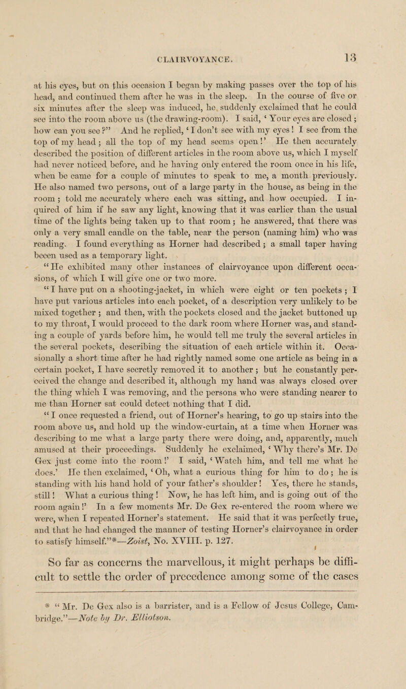 at his eyes, but on this occasion I began by making passes over the top of his head, and continued them after ho was in the sleep. In the course of five or six minutes after the sleep was induced, he suddenly exclaimed that he could see into the room above us (the drawing-room). I said, c Your eyes are closed ; how can you see ?” And he replied, ‘ I don’t see with my eyes ! I see from the top of my head ; all the top of my head seems open! ’ He then accurately described the position of different articles in the room above us, which I myself had never noticed before, and he having only entered the room once in his life, when be came for a couple of minutes to speak to me, a month previously. He also named two persons, out of a large party in the house, as being in the room ; told me accurately where each was sitting, and how occupied. I in¬ quired of him if he saw any light, knowing that it was earlier than the usual time of the lights being taken up to that room; he answered, that there was only a very small candle on the table, near the person (naming him) who was reading, I found everything as Horner had described ; a small taper having beeen nsed as a temporary light. ccIIe exhibited many other instances of clairvoyance upon different occa¬ sions, of which I will give one or two more. “I have put on a shooting-jacket, in which were eight or ten pockets ; I have put various articles into each pocket, of a description very unlikely to be mixed together ; and then, with the pockets closed and the jacket buttoned up to my throat, I would proceed to the dark room where Horner was, and stand¬ ing a couple of yards before him, he would tell me truly the several articles in the several pockets, describing the situation of each article within it. Occa¬ sionally a short time after he had rightly named some one article as being in a certain pocket, I have secretly removed it to another ; but he constantly per¬ ceived the change and described it, although my hand was always closed over the tiling which I was removing, and the persons who were standing nearer to me than Horner sat could detect nothing that I did. “ I once requested a friend, out of Horner’s hearing, to go up stairs into the room above us, and hold up the window-curtain, at a time when Horner was describing to me what a large party there were doing, and, apparently, much amused at their proceedings. Suddenly he exclaimed, c Why there’s Mr. Do Hex just come into the room!’ I said, c Watch him, and tell me what he does.’ He then exclaimed, c Oh, what a curious thing for him to do; he is standing with his hand hold of your father’s shoulder! Yes, there he stands, still! What a curious tiling ! Now, he has left him, and is going out of the room again!’ In a few moments Mr. He Grex re-entered the room where we were, when I repeated Horner’s statement. He said that it was perfectly true, and that he had changed the manner of testing Horner’s clairvoyance in order to satisfy liimself.”*—Zoist, No. XVIII. p. 127. So far as concerns the marvellous, it might perhaps he diffi¬ cult to settle the order of precedence among some of the cases * “ Mr. He Gex also is a barrister, and is a Fellow of Jesus College, Cam¬ bridge.”—Note by Dr. DUiotson.