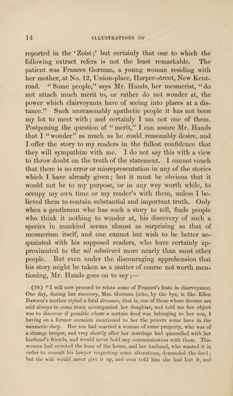 reported in the ‘ Zoistbut certainly that one to which the following extract refers is not the least remarkable. The patient was Frances Gorman, a young woman residing with her mother, at No. 12, Union-place, Harper-street, New Kent- road. “ Some people,” says Mr. Hands, her mesmerist, “ do not attach much merit to, or rather do not wonder at, the power which clairvoyants have of seeing into places at a dis¬ tance.” Such unreasonably apathetic people it has not been my lot to meet with; and certainly I am not one of them. Postponing the question of “ merit,” I can assure Mr. Hands that I “wonder” as much as he could reasonablv desire, and I offer the story to my readers in the fullest confidence that they will sympathize with me. I do not say this with a view to throw doubt on the truth of the statement. I cannot vouch that there is no error or misrepresentation in any of the stories which I have already given; but it must be obvious that it would not be to my purpose, or in any way worth while, to occupy my own time or my reader’s with them, unless I be¬ lieved them to contain substantial and important truth. Only when a gentleman who has such a story to tell, finds people who think it nothing to wonder at, his discovery of such a species in mankind seems almost as surprising as that of mesmerism itself, and one cannot but wish to be better ac¬ quainted with his supposed readers, who have certainly ap¬ proximated to the nil admirari more nearly than most other people. But even under the discouraging apprehension that his story might be taken as a matter of course not worth men¬ tioning, Mr. Hands goes on to say;— (10.) “I will now proceed to relate some of Frances’s feats in clairvoyance. One day, during licr recovery, Mrs. Gorman (who, by the bye, is like Ellen Dawson’s mother styled a fatal dreamer, that is, one of those whose dreams are said always to come true) accompanied her daughter, and told me her object was to discover if possible where a certain deed was belonging to her son, I having on a former occasion mentioned to her the powers some have in the mesmeric sleep. Her son had married a woman of some property, who was of a strange temper, and very shortly after her marriage had quarrelled with her husband’s friends, and would never hold any communication with them. This woman had secreted the lease of the house, and her husband, who wanted it in order to consult his lawyer respecting some alterations, demanded the deed; but the wife would never give it up, and even told him she had lost it, and