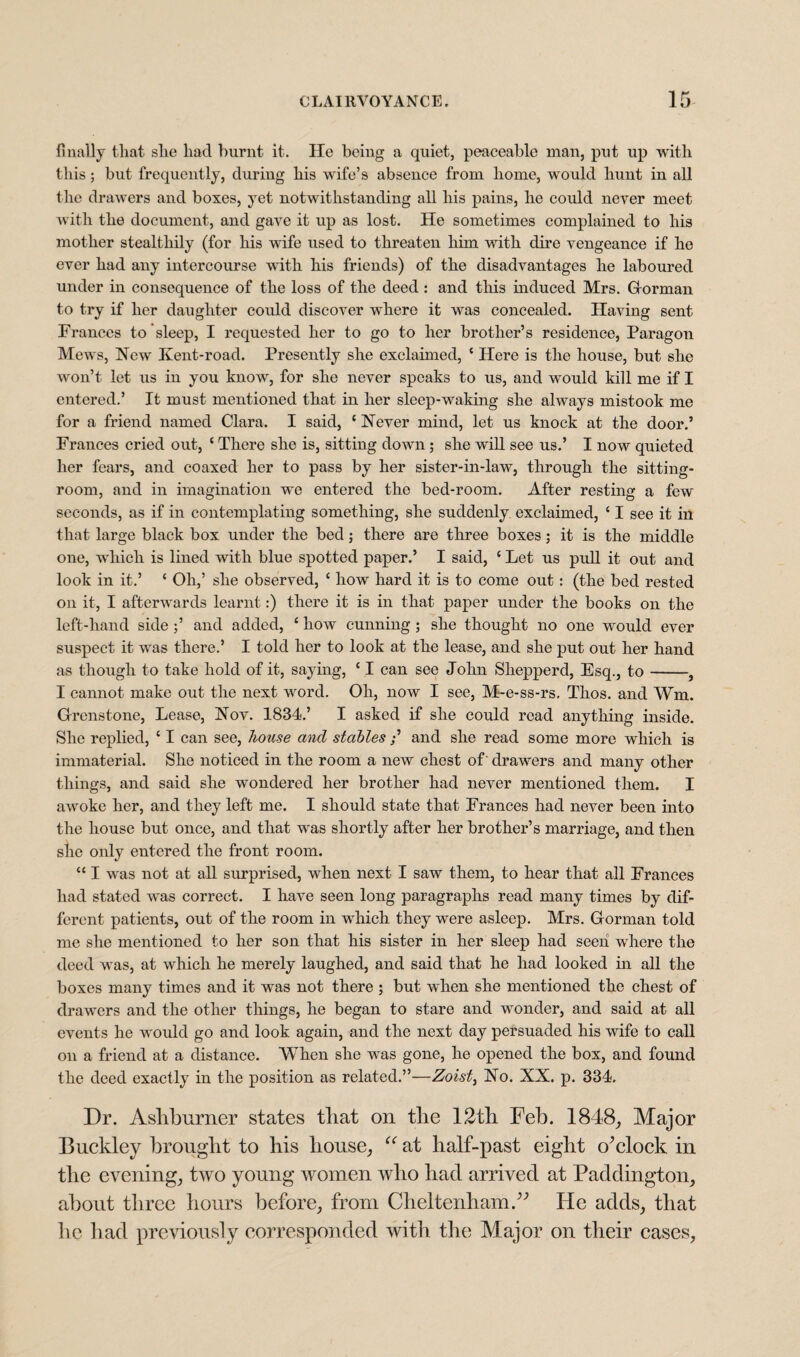 finally that she had burnt it. He being a quiet, peaceable man, put up with this; but frequently, during his wife’s absence from home, would hunt in all the drawers and boxes, yet notwithstanding all his pains, he could never meet with the document, and gave it up as lost. He sometimes complained to his mother stealthily (for his wife used to threaten him with dire vengeance if he ever had any intercourse with his friends) of the disadvantages he laboured under in consequence of the loss of the deed : and this induced Mrs. Gorman to try if her daughter could discover where it was concealed. Having sent Frances to sleep, I requested her to go to her brother’s residence, Paragon Mews, New Kent-road. Presently she exclaimed, e Here is the house, but she won’t let us in you know, for she never speaks to us, and would kill me if I entered.’ It must mentioned that in her sleep-waking she always mistook me for a friend named Clara. I said, { Never mind, let us knock at the door.’ Frances cried out, ‘ There she is, sitting down; she will see us.’ I now quieted her fears, and coaxed her to pass by her sister-in-law, through the sitting- room, and in imagination we entered the bed-room. After resting a few seconds, as if in contemplating something, she suddenly exclaimed, ‘ I see it in that large black box under the bed; there are three boxes; it is the middle one, which is lined with blue spotted paper.’ I said, ‘ Let us pull it out and look in it.’ ‘ Oh,’ she observed, ‘ how hard it is to come out: (the bed rested on it, I afterwards learnt:) there it is in that paper under the books on the left-hand side ;’ and added, £ how cunning ; she thought no one would ever suspect it was there.’ I told her to look at the lease, and she put out her hand as though to take hold of it, saying, ‘ I can see John Shepperd, Esq., to-, I cannot make out the next word. Oh, now I see, M-e-ss-rs. Thos. and Wm. Grenstone, Lease, Nov. 1834.’ I asked if she could read anything inside. She replied, ‘ I can see, house and stables;’ and she read some more which is immaterial. She noticed in the room a new chest of' drawers and many other things, and said she wondered her brother had never mentioned them. I awoke her, and they left me. I should state that Frances had never been into the house but once, and that was shortly after her brother’s marriage, and then she only entered the front room. “ I was not at all surprised, when next I saw them, to hear that all Frances had stated was correct. I have seen long paragraphs read many times by dif¬ ferent patients, out of the room in which they were asleep. Mrs. Gorman told me she mentioned to her son that his sister in her sleep had seen where the deed was, at which he merely laughed, and said that he had looked in all the boxes many times and it was not there ; but when she mentioned the chest of drawers and the other things, he began to stare and wonder, and said at all events he would go and look again, and the next day persuaded his wife to call on a friend at a distance. When she was gone, he opened the box, and found the deed exactly in the position as related.”—Zoisti No. XX. p. 334. Dr. Asliburner states tliat on the 12th Feb. 1848, Major Buckley brought to his house,, u at half-past eight o’clock in the evening, two young women who had arrived at Paddington, about three hours before, from Cheltenham.” He adds, that lie had previously corresponded with the Major on their cases.