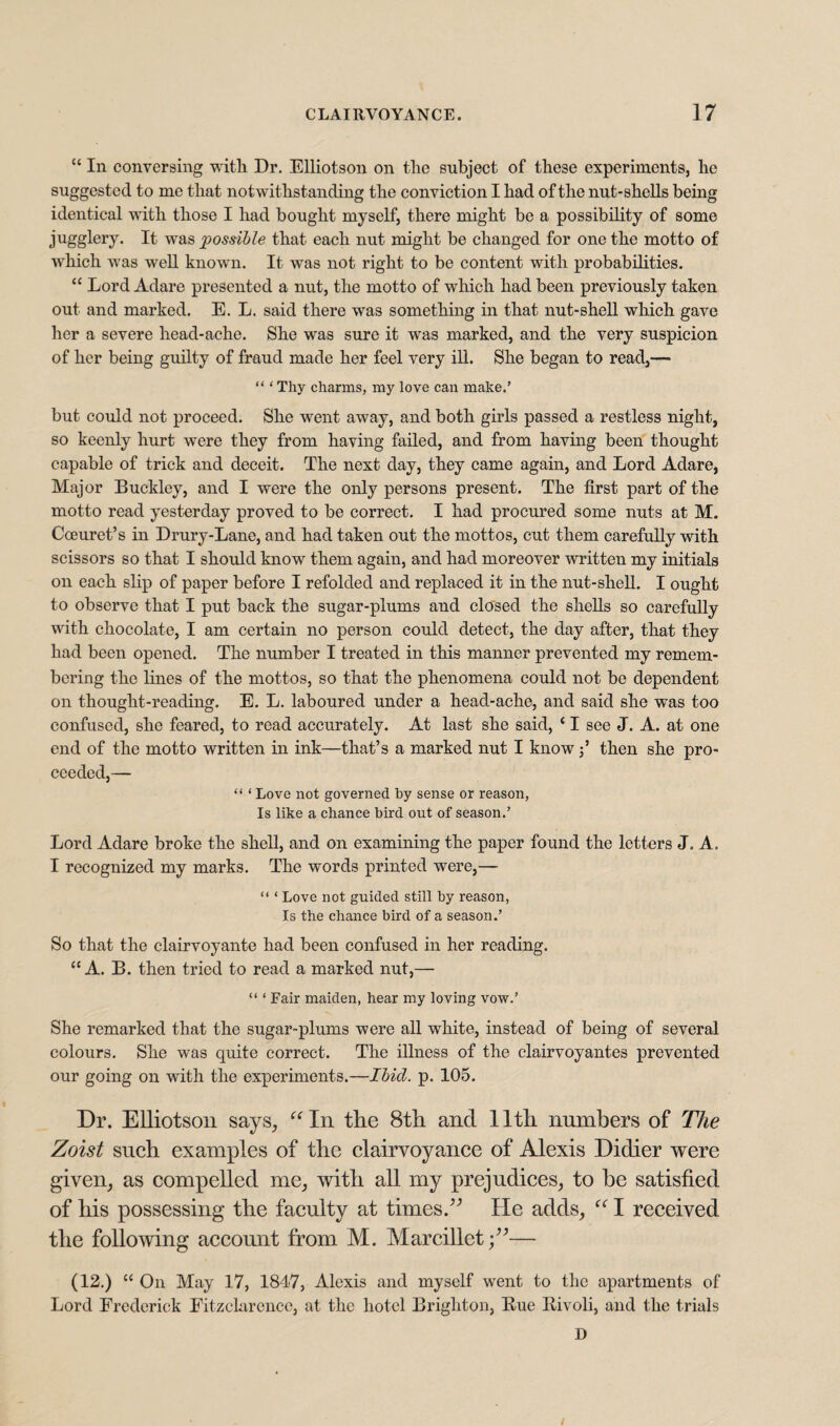 “ In conversing with. Dr. Elliotson on the subject of these experiments, he suggested to me that notwithstanding the conviction I had of the nut-shells being identical with those I had bought myself, there might be a possibility of some jugglery. It was possible that each nut might be changed for one the motto of which was well known. It was not right to be content with probabilities. “ Lord Adare presented a nut, the motto of which had been previously taken out and marked. E. L. said there was something in that nut-shell which gave her a severe head-ache. She was sure it was marked, and the very suspicion of her being guilty of fraud made her feel very ill. She began to read,— “ ‘ Thy charms, my love can make.’ but could not proceed. She went away, and both girls passed a restless night, so keenly hurt were they from having failed, and from having been thought capable of trick and deceit. The next day, they came again, and Lord Adare, Major Buckley, and I were the only persons present. The first part of the motto read yesterday proved to be correct. I had procured some nuts at M. Coeuret’s in Drury-Lane, and had taken out the mottos, cut them carefully with scissors so that I should know them again, and had moreover written my initials on each slip of paper before I refolded and replaced it in the nut-shell. I ought to observe that I put back the sugar-plums and closed the shells so carefully with chocolate, I am certain no person could detect, the day after, that they had been opened. The number I treated in this manner prevented my remem¬ bering the lines of the mottos, so that the phenomena could not be dependent on thought-reading. E. L. laboured under a head-ache, and said she wus too confused, she feared, to read accurately. At last she said, ‘ I see J. A. at one end of the motto written in ink—that’s a marked nut I know j5 then she pro¬ ceeded,— “ ‘ Love not governed by sense or reason, Is like a chance bird out of season.’ Lord Adare broke the shell, and on examining the paper found the letters J. A. I recognized my marks. The words printed were,— “ ‘ Love not guided still by reason, Is the chance bird of a season.’ So that the clairvoyante had been confused in her reading. “A. B. then tried to read a marked nut,— “ ‘ Fair maiden, hear my loving vow.’ She remarked that the sugar-plums were all white, instead of being of several colours. She was quite correct. The illness of the clairvoyantes prevented our going on with the experiments.—Ibid. p. 105. Dr. Elliotson says, “In the 8th and 11th numbers of The Zoist such examples of the clairvoyance of Alexis Didier were given, as compelled me, with all my prejudices, to he satisfied of his possessing the faculty at times.” He adds, “ I received the following account from M. Mar edict— (12.) “ On May 17, 181-7, Alexis and myself went to the apartments of Lord Frederick Fitzclarence, at the hotel Brighton, Bue liivoli, and the trials D /