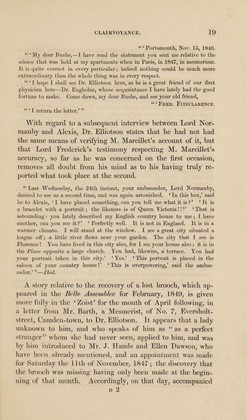 “ ‘Portsmouth, Nov. 15, 1848. “ ‘ My dear Bushe,—I have read the statement you sent me relative to the •sSconce that was held at my apartments when in Paris, in 1847, in mesmerism. It is quite correct in every particular; indeed nothing could be much more extraordinary than the whole thing was in every respect. “ ‘ I hope I shall see Dr. Elliotson here, as he is a great friend of our first physician here—Dr. Engledue, whose acquaintance I have lately had the good fortune to make. Come down, my dear Bushe, and see your old friend, “ ‘ Fred. Fitzclarence. “ ‘ I return the letter.’ ” With regard to a subsequent interview between Lord Nor- manby and Alexis, Dr. Elliotson states that he had not had the same means of verifying M. MarcilleFs account of it, but that Lord Frederick's testimony respecting M. Marcillet’s accuracy, so far as he was concerned on the first occasion, removes all doubt from his mind as to his having truly re¬ ported what took place at the second. “Last Wednesday, the 24th instant, your ambassador, Lord Normanby, desired to see us a second time, and was again astonished. ‘ In this box,’ said he to Alexis, ‘ I have placed something, can you tell me what it is ? ’ ‘It is a bracelet with a portrait; the likeness is of Queen Victoria!!!’ ‘That is astounding : you lately described my English country house to me ; I have another, can you see it ? ’ ‘ Perfectly well. It is not in England. It is in a warmer climate. I will stand at the window. I see a great city situated a league off; a little river flows near your garden. The city that I see is Florence ! You have lived in this city also, for I see your house also ; it is in the Place opposite a large church. You had, likewise, a terrace. You had your portrait taken in this city.’ ‘ Yes.’ ‘ This portrait is placed in the saloon of your country house! ’ ‘ This is overpowering,’ said the ambas¬ sador.’ ”—Ibid. A story relative to the recovery of a lost brooch, which ap¬ peared in the Belle Assemblee for February, 1849, is given more fully in the f Zoist’ for the month of April following, in a letter from Mr. Barth, a Mesmerist, of No. 7, Eversholt- street, Camden-town, to Dr. Elliotson. It appears that a lady unknown to him, and who speaks of him as “ as a perfect stranger” whom she had never seen, applied to him, and was by him introduced to Mr. J. Hands and Ellen Dawson, who have been already mentioned, and an appointment was made for Saturday the 11th of November, 1847; the discovery that the brooch was missing having only been made at the begin¬ ning of that month. Accordingly, on that day, accompanied d 2