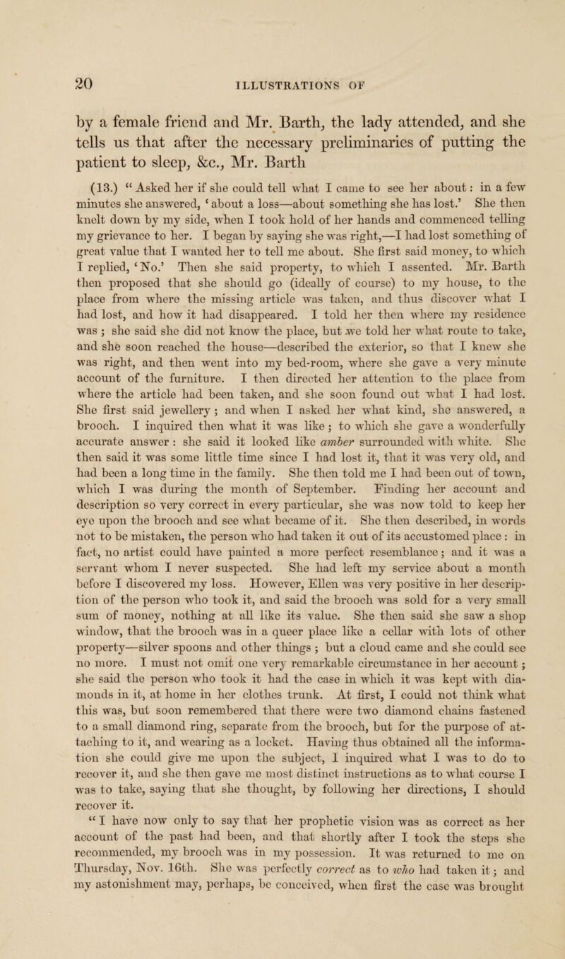 by a female friend and Mr. Earthy the lady attended, and she tells us that after the necessary preliminaries of putting the patient to sleep, &c., Mr. Barth (13.) “ Asked her if she could tell what I came to see lier about: in a few minutes slie answered, c about a loss—about sometbing she bas lost.’ She then knelt down by my side, when I took bold of ber bands and commenced telbng my grievance to ber. I began by saying she was right,—I bad lost sometbing of great value that I wanted ber to tell me about. Sbe first said money, to which I repbed, ‘ No.’ Tben sbe said property, to which I assented. Mr. Barth tben proposed that sbe should go (ideally of course) to my bouse, to the place from where the missing article was taken, and thus discover what I had lost, and bow it bad disappeared. I told ber then where my residence was ; sbe said sbe did not know the place, but .we told ber what route to take, and she soon reached the bouse—described the exterior, so that I knew sbe was right, and tben went into my bed-room, where sbe gave a very minute account of the furniture. I tben directed ber attention to the place from where the article bad been taken, and sbe soon found out what I bad lost. Sbe first said jewellery ; and when I asked ber what kind, sbe answered, a brooch. I inquired tben what it was like ; to which sbe gave a wonderfully accurate answer : sbe said it looked bkc amber surrounded with white. Sbe tben said it was some little time since I bad lost it, that it was very old, and bad been a long time in the family. Sbe tben told me I bad been out of town, which I was during the month of September. Finding ber account and description so very correct in every particular, sbe was now told to keep ber eye upon the brooch and see what became of it. Sbe tben described, in words not to be mistaken, the person who bad taken it out of its accustomed place : in fact, no artist could have painted a more perfect resemblance; and it was a servant whom I never suspected. Sbe bad left my service about a month before I discovered my loss. However, Ellen was very positive in ber descrip¬ tion of the person who took it, and said the brooch was sold for a very small sum of money, nothing at all like its value. Sbe tben said sbe saw a shop window, that the brooch was in a queer place like a cellar with lots of other property—silver spoons and other tilings ; but a cloud came and sbe could see no more. I must not omit one very remarkable circumstance in ber account; sbe said the person who took it bad the case in which it was kept with dia¬ monds in it, at home in ber clothes trunk. At first, I could not think what this was, but soon remembered that there were two diamond chains fastened to a small diamond ring, separate from the brooch, but for the purpose of at¬ taching to it, and wearing as a locket. Having thus obtained all the informa¬ tion she could give me upon the subject, I inquired what I was to do to recover it, and sbe tben gave me most distinct instructions as to what course I was to take, saying that sbe thought, by following ber directions, I should recover it. “ I have now only to say that ber prophetic vision was as correct as ber account of the past bad been, and that shortly after I took the steps sbe recommended, my brooch was in my possession. It was returned to me on Thursday, Nov. 16th. She was perfectly correct as to who bad taken it; and my astonishment may, perhaps, be conceived, when first the case was brought